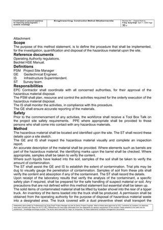A work based on personal experience
for improving young engineers /
students knowledge
Engineering Construction Method Statements Revision No: Original Work by
P Eng Suraj Singh April 11, 2006 Page
36 of
Attachment
Scope
The purpose of this method statement, is to define the procedure that shall be implemented,
for the investigation, quantification and disposal of the hazardous material upon the site.
Reference documents
Operating Authority regulations.
Bechtel HSE Manual.
Definitions
PSM Project Site Manager
GE Geotechnical Engineer.
IS Infrastructure Superintendent.
ST Survey team.
Responsibilities
EPC Contractor shall coordinate with all concerned authorities, for their approval of the
hazardous material disposal.
The PSM shall plan, resource and control the activities required for the orderly execution of the
hazardous material disposal.
The IS shall monitor the activities, in compliance with this procedure.
The GE shall ensure accurate reporting of the materials.
Safety
Prior to the commencement of any activities, the workforce shall receive a Tool Box Talk on
the project site safety requirements. PPE where appropriate shall be provided to those
persons who shall come into contact with any hazardous materials.
Method
The hazardous material shall be located and identified upon the site. The ST shall record these
details upon a site sketch.
The GE and IS shall inspect the hazardous material visually and complete an inspection
report.
An accurate description of the material shall be provided. Where elements such as barrels are
part of the hazardous material, the identifying marks upon the barrel shall be checked. Where
appropriate, samples shall be taken to verify the content.
Where such liquids have leaked into the soil, samples of the soil shall be taken to verify the
amount of contamination.
The ST shall assist the GE and IS to establish the extent of contamination. Trial pits may be
dug to visually gauge the penetration of contamination. Samples of soil from these pits shall
verify the content and absorption if any of the contaminant. The ST shall record the details.
Upon receipt of the laboratory results that verify the analysis of the contaminant, a specific
safety plan if required, shall be prepared for the safe handling of suspect material or soil. Any
precautions that are not defined within this method statement but essential shall be taken up.
The solid items of contaminated material shall be lifted by loader shovel into the rear of a tipper
truck. An inventory of the items loaded into the truck shall be produced. A permission shall be
obtained from the operating authority for the purpose of disposal of hazardous material waste
into a designated area. The truck covered with a dust preventive sheet shall transport the
Statements were written by Professional Eng Suraj Singh Project Manager as well as Senior Project Engineer. Most of these were approved by EPC Contractor & Company (no sketches
have been included with these for AUTO CAD ) References too have been eliminated from the statements for secrecy requirement of the contract These presents to be used only for
acedemical / knowledge exchange purpose. The works were executed for major oil companies. All these statements constitute management documents.
 