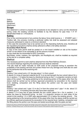 A work based on personal experience
for improving young engineers /
students knowledge
Engineering Construction Method Statements Revision No: Original Work by
P Eng Suraj Singh April 11, 2006 Page
360 of
Safety
Method
Equipment
Attachment
Scope
The statement is aimed to propose the procedures to be adopted to carry out the directional
boring under the existing culverts to facilitate to lay the sleeves for pipe lines 1 # 14”
Desalinated Water at 3 # locations
Safety
Prior to the commencement of any activity the labour force shall receive a / STARRT card /
Toolbox talk. Any process involving a particular safety risk shall be assessed and adopted
measures addressed to raise to a minimum standard
In this case the excavation has to be carried out on the Operating Authority area, therefore all
the regulated precautions shall be strictly adhered to effect a full safety standard.
Excavation Work Permit-
A copy of the work permit shall be posted on a mini board installed on site at the location
shown on the sketch to be noticeable to all the persons involved
A copy shall also be transmitted to EPC Contractor
Barricades, cones, markers, the night-lights, and floodlights etc. shall be installed as required
at the pits for a complete safety.
Method
The necessary permit to work shall be obtained from the Plant Refinery Division.
The record drawings regarding the existing services shall be obtained
Trial pits shall be made manually on both ends of the proposed boring to ascertain the
availability of the existing services and protect these from any damage and shall also be used
for the bentonite trial at the receiving end
Case 1
Existing 1 box culvert and a 14” dia pipe about 1 m from culvert
A sleeve 5 m long of required material dia 20 “is to be laid beneath the box culvert (about 3m x
3m in section), 1 m below the base by directional boring so that 1 m projection remains on both
sides of the culvert. The laying pertaining to the remaining portion of the pipes other than the
sleeve shall be carried out by ordinary approved procedures by excavation to the required
level, bedding, compaction and the filling above the portion over the pipe and tested
accordingly
Case 2
Existing 1 box culvert and 1 pipe 1.5 m dia 2 m from the culvert and 1 pipe 1 m dia about 3.3
m below ground. 4 # existing services also have been exposed
A sleeve 7.3 m long has to pass beneath the box culvert (about 3m x 3m in section) ,1 m
below the base by directional boring so that 1 m projection remains on both sides of the
culvert & the existing 1.5 m GRP pipe approximately 2.5 m below the existing ground. . The
laying pertaining to the remaining portion of the pipes other than the sleeve shall be carried out
by ordinary approved procedures by excavation to the required level, bedding, compaction and
the filling above the portion over the pipe and tested accordingly after the pipes are laid
Statements were written by Professional Eng Suraj Singh Project Manager as well as Senior Project Engineer. Most of these were approved by EPC Contractor & Company (no sketches
have been included with these for AUTO CAD ) References too have been eliminated from the statements for secrecy requirement of the contract These presents to be used only for
acedemical / knowledge exchange purpose. The works were executed for major oil companies. All these statements constitute management documents.
 