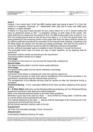 A work based on personal experience
for improving young engineers /
students knowledge
Engineering Construction Method Statements Revision No: Original Work by
P Eng Suraj Singh April 11, 2006 Page
361 of
Case 3
Existing 1 box culvert and 2 # 60” dia ABB Cooling water pipe laying at about 10 m from the
culvert is in progress. Proposed 14 “ Desalinated water pipe has to cross over ABB pipes
keeping 1 m apart vertically
A sleeve 5 m long has to pass beneath the box culvert (about 3m x 3m in section) below the
base by directional boring so that 1 m projection remains on both sides of the culvert. The
pipes shall then be raised over the existing 2 #s 6” dia ABB cooling water lines at about 2. 3 m
from the existing ground level so that the top of the pipes is 1.2 m from the ground level. The
laying pertaining to the remaining portion of the pipes other than the sleeve shall be carried out
by ordinary approved procedures by excavation to the required level, bedding, compaction and
the filling above the portion over the pipe and tested accordingly. The work for the portion to
cross over ABB pipes shall be carried out after the ABB pipes are laid and backfilled
On site, sufficient excavated space is available to lower the sleeve in to pull into the bore
The excavated trench does not show any sign of water therefore, no de watering shall be
carried out
Excavation shall be carried out according to the requirement
The boring shall be carried out in stages.
First stage-
The sleeve is in the trench on one end and the reamer fully underground.
Second stage-
The sleeve is partly pulled in and the reamer partly withdrawn
Third stage-
The sleeve further pulled and the reamer withdrawn accordingly
Fourth stage-
Full portion of the sleeve is underground in the bore and the reamer out
The excavated trenches on both ends shall be backfilled by Civil Contractor according to the
specification requirement and the required tests carried out
The reinstatement of the effected services shall be carried out after the directional boring is
completed
Directional Boring – A non- excavation Method which does not allow collapsing of the ground
surface
M / S Ditch Witch shall carry out the Directional Boring employing Jet Trac Directional Boring
equipment according to their approved method statement
Refer to the attached sketches based on the Ditch Witch guidelines
Bentonite is pure clay to be used as a fluid / slurry formed by mixing water. It shall be used
to cool the drill bit and to lubricate the drill area
The material displaced by the head / sleeves shall be discharged at the receiving end in the
receiving pit and removed from the site
All fully trained operators shall be used on the job
Equipment
Jet Track Unit (complete package), Crane, Compactor
Attachment
Cross-Section Sketches showing 3 # cases
Statements were written by Professional Eng Suraj Singh Project Manager as well as Senior Project Engineer. Most of these were approved by EPC Contractor & Company (no sketches
have been included with these for AUTO CAD ) References too have been eliminated from the statements for secrecy requirement of the contract These presents to be used only for
acedemical / knowledge exchange purpose. The works were executed for major oil companies. All these statements constitute management documents.
 