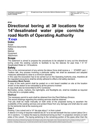 A work based on personal experience
for improving young engineers /
students knowledge
Engineering Construction Method Statements Revision No: Original Work by
P Eng Suraj Singh April 11, 2006 Page
362 of
#144
Directional boring at 3# locations for
14”desalinated water pipe corniche
road North of Operating Authority
Top
Index
Scope
Reference documents
Safety
Method
Equipment
Attachment
Scope
The statement is aimed to propose the procedures to be adopted to carry out the directional
boring under the existing culverts to facilitate to lay the sleeves for pipe lines 1 # 14”
Desalinated Water at 3 # locations
Safety
Prior to the commencement of any activity the labour force shall receive a / STARRT card /
Toolbox talk. Any process involving a particular safety risk shall be assessed and adopted
measures addressed to raise to a minimum standard
In this case the excavation has to be carried out on the Operating Authority area, therefore all
the regulated precautions shall be strictly adhered to effect a full safety standard.
Excavation Work Permit-
A copy of the work permit shall be posted on a mini board installed on site at the location
shown on the sketch to be noticeable to all the persons involved
A copy shall also be transmitted to EPC Contractor
Barricades, cones, markers, the night-lights, and floodlights etc. shall be installed as required
at the pits for a complete safety.
Method
The necessary permit to work shall be obtained from the Plant Refinery Division.
The record drawings regarding the existing services shall be obtained
Trial pits shall be made manually on both ends of the proposed boring to ascertain the
availability of the existing services and protect these from any damage and shall also be used
for the bentonite trial at the receiving end
Case 1
Existing 1 box culvert and a 14” dia pipe about 1 m from culvert
A sleeve 5 m long of required material dia 20 “is to be laid beneath the box culvert (about 3m x
3m in section), 1 m below the base by directional boring so that 1 m projection remains on both
sides of the culvert. The laying pertaining to the remaining portion of the pipes other than the
Statements were written by Professional Eng Suraj Singh Project Manager as well as Senior Project Engineer. Most of these were approved by EPC Contractor & Company (no sketches
have been included with these for AUTO CAD ) References too have been eliminated from the statements for secrecy requirement of the contract These presents to be used only for
acedemical / knowledge exchange purpose. The works were executed for major oil companies. All these statements constitute management documents.
 