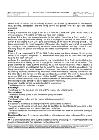 A work based on personal experience
for improving young engineers /
students knowledge
Engineering Construction Method Statements Revision No: Original Work by
P Eng Suraj Singh April 11, 2006 Page
363 of
sleeve shall be carried out by ordinary approved procedures by excavation to the required
level, bedding, compaction and the filling above the portion over the pipe and tested
accordingly
Case 2
Existing 1 box culvert and 1 pipe 1.5 m dia 2 m from the culvert and 1 pipe 1 m dia about 3.3
m below ground. 4 # existing services also have been exposed
A sleeve 7.3 m long has to pass beneath the box culvert (about 3m x 3m in section) ,1 m
below the base by directional boring so that 1 m projection remains on both sides of the
culvert & the existing 1.5 m GRP pipe approximately 2.5 m below the existing ground. . The
laying pertaining to the remaining portion of the pipes other than the sleeve shall be carried out
by ordinary approved procedures by excavation to the required level, bedding, compaction and
the filling above the portion over the pipe and tested accordingly after the pipes are laid
Case 3
Existing 1 box culvert and 2 # 60” dia ABB Cooling water pipe laying at about 10 m from the
culvert is in progress. Proposed 14 “ Desalinated water pipe has to cross over ABB pipes
keeping 1 m apart vertically
A sleeve 5 m long has to pass beneath the box culvert (about 3m x 3m in section) below the
base by directional boring so that 1 m projection remains on both sides of the culvert. The
pipes shall then be raised over the existing 2 #s 60” dia ABB cooling water lines at about 2. 3
m from the existing ground level so that the top of the pipes is 1.2 m from the ground level. The
laying pertaining to the remaining portion of the pipes other than the sleeve shall be carried out
by ordinary approved procedures by excavation to the required level, bedding, compaction and
the filling above the portion over the pipe and tested accordingly. The work for the portion to
cross over ABB pipes shall be carried out after the ABB pipes are laid and backfilled
On site, sufficient excavated space is available to lower the sleeve in to pull into the bore
De watering shall be carried out as per specification if necessary
Excavation shall be carried out according to the requirement
The boring shall be carried out in stages.
First stage-
The sleeve is in the trench on one end and the reamer fully underground.
Second stage-
The sleeve is partly pulled in and the reamer partly withdrawn
Third stage-
The sleeve further pulled and the reamer withdrawn accordingly
Fourth stage-
Full portion of the sleeve is underground in the bore and the reamer out
The excavated trenches on both ends shall be backfilled by Civil Contractor according to the
specification requirement and the required tests carried out
The reinstatement of the effected services shall be carried out after the directional boring is
completed
Directional Boring – A non- excavation Method which does not allow collapsing of the ground
surface
M / S Ditch Witch shall carry out the Directional Boring employing Jet Trac Directional Boring
equipment according to their approved method statement
Statements were written by Professional Eng Suraj Singh Project Manager as well as Senior Project Engineer. Most of these were approved by EPC Contractor & Company (no sketches
have been included with these for AUTO CAD ) References too have been eliminated from the statements for secrecy requirement of the contract These presents to be used only for
acedemical / knowledge exchange purpose. The works were executed for major oil companies. All these statements constitute management documents.
 