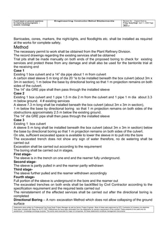 A work based on personal experience
for improving young engineers /
students knowledge
Engineering Construction Method Statements Revision No: Original Work by
P Eng Suraj Singh April 11, 2006 Page
365 of
Barricades, cones, markers, the night-lights, and floodlights etc. shall be installed as required
at the works for complete safety.
Method
The necessary permit to work shall be obtained from the Plant Refinery Division.
The record drawings regarding the existing services shall be obtained
Trial pits shall be made manually on both ends of the proposed boring to check for existing
services and protect these from any damage and shall also be used for the bentonite trial at
the receiving end
Case 1
Existing 1 box culvert and a 14” dia pipe about 1 m from culvert
A carbon steel sleeve 5 m long of dia 20 “is to be installed beneath the box culvert (about 3m x
3m in section), 1 m below the base by directional boring so that 1 m projection remains on both
sides of the culvert.
The 14” dia GRE pipe shall then pass through the installed sleeve
Case 2
Existing 1 box culvert and 1 pipe 1.5 m dia 2 m from the culvert and 1 pipe 1 m dia about 3.3
m below ground. 4 # existing services
A sleeve 7.3 m long shall be installed beneath the box culvert (about 3m x 3m in section),
1 m below the base by directional boring so that 1 m projection remains on both sides of the
obstructions approximately 2.5 m below the existing ground.
The 14” dia GRE pipe shall then pass through the installed sleeve
Case 3
Existing 1 box culvert
A sleeve 5 m long shall be installed beneath the box culvert (about 3m x 3m in section) below
the base by directional boring so that 1 m projection remains on both sides of the culvert.
On site, sufficient excavated space is available to lower the sleeve in to pull into the bore
The excavated trench does not show any sign of water therefore, no de watering shall be
carried out
Excavation shall be carried out according to the requirement
The boring shall be carried out in stages.
First stage-
The sleeve is in the trench on one end and the reamer fully underground.
Second stage-
The sleeve is partly pulled in and the reamer partly withdrawn
Third stage-
The sleeve further pulled and the reamer withdrawn accordingly
Fourth stage-
Full portion of the sleeve is underground in the bore and the reamer out
The excavated trenches on both ends shall be backfilled by Civil Contractor according to the
specification requirement and the required tests carried out
The reinstatement of the effected services shall be carried out after the directional boring is
completed
Directional Boring – A non- excavation Method which does not allow collapsing of the ground
surface
Statements were written by Professional Eng Suraj Singh Project Manager as well as Senior Project Engineer. Most of these were approved by EPC Contractor & Company (no sketches
have been included with these for AUTO CAD ) References too have been eliminated from the statements for secrecy requirement of the contract These presents to be used only for
acedemical / knowledge exchange purpose. The works were executed for major oil companies. All these statements constitute management documents.
 