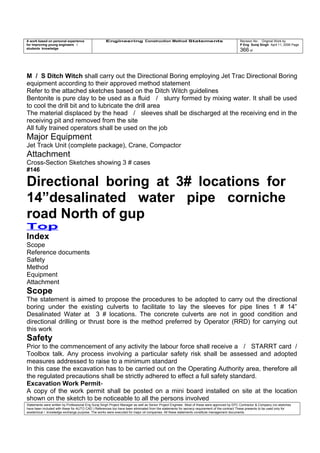 A work based on personal experience
for improving young engineers /
students knowledge
Engineering Construction Method Statements Revision No: Original Work by
P Eng Suraj Singh April 11, 2006 Page
366 of
M / S Ditch Witch shall carry out the Directional Boring employing Jet Trac Directional Boring
equipment according to their approved method statement
Refer to the attached sketches based on the Ditch Witch guidelines
Bentonite is pure clay to be used as a fluid / slurry formed by mixing water. It shall be used
to cool the drill bit and to lubricate the drill area
The material displaced by the head / sleeves shall be discharged at the receiving end in the
receiving pit and removed from the site
All fully trained operators shall be used on the job
Major Equipment
Jet Track Unit (complete package), Crane, Compactor
Attachment
Cross-Section Sketches showing 3 # cases
#146
Directional boring at 3# locations for
14”desalinated water pipe corniche
road North of gup
Top
Index
Scope
Reference documents
Safety
Method
Equipment
Attachment
Scope
The statement is aimed to propose the procedures to be adopted to carry out the directional
boring under the existing culverts to facilitate to lay the sleeves for pipe lines 1 # 14”
Desalinated Water at 3 # locations. The concrete culverts are not in good condition and
directional drilling or thrust bore is the method preferred by Operator (RRD) for carrying out
this work
Safety
Prior to the commencement of any activity the labour force shall receive a / STARRT card /
Toolbox talk. Any process involving a particular safety risk shall be assessed and adopted
measures addressed to raise to a minimum standard
In this case the excavation has to be carried out on the Operating Authority area, therefore all
the regulated precautions shall be strictly adhered to effect a full safety standard.
Excavation Work Permit-
A copy of the work permit shall be posted on a mini board installed on site at the location
shown on the sketch to be noticeable to all the persons involved
Statements were written by Professional Eng Suraj Singh Project Manager as well as Senior Project Engineer. Most of these were approved by EPC Contractor & Company (no sketches
have been included with these for AUTO CAD ) References too have been eliminated from the statements for secrecy requirement of the contract These presents to be used only for
acedemical / knowledge exchange purpose. The works were executed for major oil companies. All these statements constitute management documents.
 