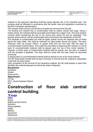 A work based on personal experience
for improving young engineers /
students knowledge
Engineering Construction Method Statements Revision No: Original Work by
P Eng Suraj Singh April 11, 2006 Page
37 of
material to the approved Operating Authority waste disposal site in the industrial area. The
contents shall be offloaded in accordance with the facility rules and regulations monitored by
the EPC Contractor representative.
This process shall continue until all items of waste are removed from the site.
The existing soil material that is contaminated shall be clearly marked with pegs. Using a
loader shovel, the material shall be excavated and loaded into a tipper truck. The truck shall be
covered whilst transporting the soil to the mixing area where the soil be stockpiled. This
process shall continue until all contaminated soil is removed to the satisfaction of the GE.
The stockpile of contaminated soil shall be lightly spread across the disposal area at levels
above the water table. This shall be achieved by using loader shovel and grader. The layer
thickness shall not exceed 150mm. A grader shall now mix this layer with the layer of
uncontaminated material below. This shall have the affect of dispersing the material. A normal
layer of uncontaminated material shall be placed upon the top of this mixed material. If
required, a further layer of contaminated material shall be spread over this layer of material
until the stockpile is depleted. This layer shall be mixed with the layer below as described
previously.
A topping layer of uncontaminated material shall be placed on top of all mixed material.
The GE shall satisfy himself that the layer thickness is minimal and the material is adequately
mixed with the layer below.
Upon completion of the removal of the hazardous material, the GE shall prepare a report that
identifies the material disposed as well as the areas of disposal.
Equipment
Excavator.
Grader.
Dump trucks.
Attachment
ITP No:
QCF, Visual inspection Report.
#14
Construction of floor slab central
control building
Top
Index
Scope
Reference Documents
Definition
Responsibilities
Safety
Method
Equipment
Attachment
Statements were written by Professional Eng Suraj Singh Project Manager as well as Senior Project Engineer. Most of these were approved by EPC Contractor & Company (no sketches
have been included with these for AUTO CAD ) References too have been eliminated from the statements for secrecy requirement of the contract These presents to be used only for
acedemical / knowledge exchange purpose. The works were executed for major oil companies. All these statements constitute management documents.
 