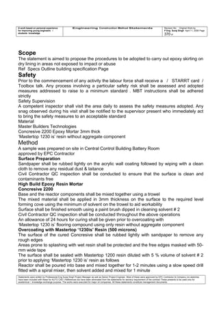A work based on personal experience
for improving young engineers /
students knowledge
Engineering Construction Method Statements Revision No: Original Work by
P Eng Suraj Singh April 11, 2006 Page
370 of
Scope
The statement is aimed to propose the procedures to be adopted to carry out epoxy skirting on
dry lining in areas not exposed to impact or abuse
Ref Specs Outline building specification Page
Safety
Prior to the commencement of any activity the labour force shall receive a / STARRT card /
Toolbox talk. Any process involving a particular safety risk shall be assessed and adopted
measures addressed to raise to a minimum standard . MBT instructions shall be adhered
strictly
Safety Supervision
A competent inspector shall visit the area daily to assess the safety measures adopted. Any
snag observed during his visit shall be notified to the supervisor present who immediately act
to bring the safety measures to an acceptable standard
Material
Master Builders Technologies
Concresive 2200 Epoxy Mortar 3mm thick
‘Mastertop 1230 is’ resin without aggregate component
Method
A sample was prepared on site in Central Control Building Battery Room
approved by EPC Contractor
Surface Preparation
Sandpaper shall be rubbed lightly on the acrylic wall coating followed by wiping with a clean
cloth to remove any residual dust & laitance
Civil Contractor QC inspection shall be conducted to ensure that the surface is clean and
contaminants free
High Build Epoxy Resin Mortar
Concresive 2200
Base and the reactor components shall be mixed together using a trowel
The mixed material shall be applied in 3mm thickness on the surface to the required level
forming cove using the minimum of solvent on the trowel to aid workability
Surface shall be finished smooth using a paint brush dipped in cleaning solvent # 2
Civil Contractor QC inspection shall be conducted throughout the above operations
An allowance of 24 hours for curing shall be given prior to overcoating with
‘Mastertop 1230 is’ flooring compound using only resin without aggregate component
Overcoating with Mastertop ‘1230is’ Resin (500 microns)
The surface of the cured Concresive shall be rubbed lightly with sandpaper to remove any
rough edges
Areas prone to splashing with wet resin shall be protected and the free edges masked with 50-
mm wide tape
The surface shall be sealed with Mastertop 1200 resin diluted with 5 % volume of solvent # 2
prior to applying ‘Mastertop 1230 is’ resin as follows
Reactor shall be poured into base and mixed together for 1-2 minutes using a slow speed drill
fitted with a spiral mixer, then solvent added and mixed for 1 minute
Statements were written by Professional Eng Suraj Singh Project Manager as well as Senior Project Engineer. Most of these were approved by EPC Contractor & Company (no sketches
have been included with these for AUTO CAD ) References too have been eliminated from the statements for secrecy requirement of the contract These presents to be used only for
acedemical / knowledge exchange purpose. The works were executed for major oil companies. All these statements constitute management documents.
 