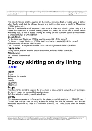 A work based on personal experience
for improving young engineers /
students knowledge
Engineering Construction Method Statements Revision No: Original Work by
P Eng Suraj Singh April 11, 2006 Page
371 of
The mixed material shall be applied on the surface ensuring total coverage using a spiked
roller. Sealer coat shall be allowed to cure to a tackfree state prior to applying ‘Mastercoat
1230 is’ resin coating
Reactor B and Base A shall be poured into a suitable mixer and mixed together using a slow
speed drill fitted with a suitable mixing paddle and mixed for about half a minute before
‘Mastertop 1230 is’ filler is added keeping the mixing on until a uniform colour is obtained free
of streaks or lumps of unmixed filler
Smooth Finish
For the base coat ‘Mastertop 1230 is’ shall be applied @ 1.1 liter per m2.
For the second coat ‘Mastertop 1230 is’ shall be mixed and applied @ 0.4 liter per m2
48 hours curing allowance shall be given
Civil Contractor QC inspection shall be conducted throughout the above operations
Equipment
Mixing Vessel, Electric drill with paddle attachment, Notched trowel, Soft brush,
Attachment
MBT method statement ref
#149
Epoxy skirting on dry lining
Top
Index
Scope
Reference documents
Safety
Method
Equipment
Attachment
Scope
The statement is aimed to propose the procedures to be adopted to carry out epoxy skirting on
dry lining in areas not exposed to impact or abuse
Ref Specs Outline building specification Page
Safety
Prior to the commencement of any activity the labour force shall receive a / STARRT card /
Toolbox talk. Any process involving a particular safety risk shall be assessed and adopted
measures addressed to raise to a minimum standard. MBT instructions shall be adhered
strictly
Statements were written by Professional Eng Suraj Singh Project Manager as well as Senior Project Engineer. Most of these were approved by EPC Contractor & Company (no sketches
have been included with these for AUTO CAD ) References too have been eliminated from the statements for secrecy requirement of the contract These presents to be used only for
acedemical / knowledge exchange purpose. The works were executed for major oil companies. All these statements constitute management documents.
 