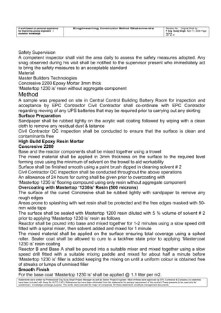 A work based on personal experience
for improving young engineers /
students knowledge
Engineering Construction Method Statements Revision No: Original Work by
P Eng Suraj Singh April 11, 2006 Page
372 of
Safety Supervision
A competent inspector shall visit the area daily to assess the safety measures adopted. Any
snag observed during his visit shall be notified to the supervisor present who immediately act
to bring the safety measures to an acceptable standard
Material
Master Builders Technologies
Concresive 2200 Epoxy Mortar 3mm thick
‘Mastertop 1230 is’ resin without aggregate component
Method
A sample was prepared on site in Central Control Building Battery Room for inspection and
acceptance by EPC Contractor Civil Contractor shall co-ordinate with EPC Contractor
regarding moving of any UPS batteries that may be required prior to carrying out any skirting
Surface Preparation
Sandpaper shall be rubbed lightly on the acrylic wall coating followed by wiping with a clean
cloth to remove any residual dust & laitance
Civil Contractor QC inspection shall be conducted to ensure that the surface is clean and
contaminants free
High Build Epoxy Resin Mortar
Concresive 2200
Base and the reactor components shall be mixed together using a trowel
The mixed material shall be applied in 3mm thickness on the surface to the required level
forming cove using the minimum of solvent on the trowel to aid workability
Surface shall be finished smooth using a paint brush dipped in cleaning solvent # 2
Civil Contractor QC inspection shall be conducted throughout the above operations
An allowance of 24 hours for curing shall be given prior to overcoating with
‘Mastertop 1230 is’ flooring compound using only resin without aggregate component
Overcoating with Mastertop ‘1230is’ Resin (500 microns)
The surface of the cured Concresive shall be rubbed lightly with sandpaper to remove any
rough edges
Areas prone to splashing with wet resin shall be protected and the free edges masked with 50-
mm wide tape
The surface shall be sealed with Mastertop 1200 resin diluted with 5 % volume of solvent # 2
prior to applying ‘Mastertop 1230 is’ resin as follows
Reactor shall be poured into base and mixed together for 1-2 minutes using a slow speed drill
fitted with a spiral mixer, then solvent added and mixed for 1 minute
The mixed material shall be applied on the surface ensuring total coverage using a spiked
roller. Sealer coat shall be allowed to cure to a tackfree state prior to applying ‘Mastercoat
1230 is’ resin coating
Reactor B and Base A shall be poured into a suitable mixer and mixed together using a slow
speed drill fitted with a suitable mixing paddle and mixed for about half a minute before
‘Mastertop 1230 is’ filler is added keeping the mixing on until a uniform colour is obtained free
of streaks or lumps of unmixed filler
Smooth Finish
For the base coat ‘Mastertop 1230 is’ shall be applied @ 1.1 liter per m2.
Statements were written by Professional Eng Suraj Singh Project Manager as well as Senior Project Engineer. Most of these were approved by EPC Contractor & Company (no sketches
have been included with these for AUTO CAD ) References too have been eliminated from the statements for secrecy requirement of the contract These presents to be used only for
acedemical / knowledge exchange purpose. The works were executed for major oil companies. All these statements constitute management documents.
 