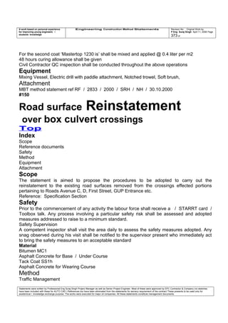 A work based on personal experience
for improving young engineers /
students knowledge
Engineering Construction Method Statements Revision No: Original Work by
P Eng Suraj Singh April 11, 2006 Page
373 of
For the second coat ‘Mastertop 1230 is’ shall be mixed and applied @ 0.4 liter per m2
48 hours curing allowance shall be given
Civil Contractor QC inspection shall be conducted throughout the above operations
Equipment
Mixing Vessel, Electric drill with paddle attachment, Notched trowel, Soft brush,
Attachment
MBT method statement ref RF / 2833 / 2000 / SRH / NH / 30.10.2000
#150
Road surface Reinstatement
over box culvert crossings
Top
Index
Scope
Reference documents
Safety
Method
Equipment
Attachment
Scope
The statement is aimed to propose the procedures to be adopted to carry out the
reinstatement to the existing road surfaces removed from the crossings effected portions
pertaining to Roads Avenue C, D, First Street, GUP Entrance etc.
Reference: Specification Section
Safety
Prior to the commencement of any activity the labour force shall receive a / STARRT card /
Toolbox talk. Any process involving a particular safety risk shall be assessed and adopted
measures addressed to raise to a minimum standard.
Safety Supervision
A competent inspector shall visit the area daily to assess the safety measures adopted. Any
snag observed during his visit shall be notified to the supervisor present who immediately act
to bring the safety measures to an acceptable standard
Material
Bitumen MC1
Asphalt Concrete for Base / Under Course
Tack Coat SS1h
Asphalt Concrete for Wearing Course
Method
Traffic Management
Statements were written by Professional Eng Suraj Singh Project Manager as well as Senior Project Engineer. Most of these were approved by EPC Contractor & Company (no sketches
have been included with these for AUTO CAD ) References too have been eliminated from the statements for secrecy requirement of the contract These presents to be used only for
acedemical / knowledge exchange purpose. The works were executed for major oil companies. All these statements constitute management documents.
 
