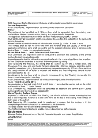 A work based on personal experience
for improving young engineers /
students knowledge
Engineering Construction Method Statements Revision No: Original Work by
P Eng Suraj Singh April 11, 2006 Page
374 of
RRD Approved Traffic Management Scheme shall be implemented to the requirement
Surface Preparation
Civil Contractor QC inspection shall be conducted for the backfill clearance
Primer
The portion of the backfilled earth 120mm deep shall be excavated from the existing road
surface level followed by compaction, testing and preparation for the primer
The approved compacted surface shall be made ready for applying MC1 primer
Civil Contractor QC inspection shall be conducted to ascertain the suitability of the surface to
receive the primer
Primer shall be sprayed by tanker on the complete surface @ 0.8 to 1.4 litres / sqm
The surface shall be left for such time until the material dries out usually 24 hours post
application otherwise, sand shall be used to blot the excessive bitumen prior to commence to
lay the Base / Under course asphalt concrete
60 mm Thick Base / Under Course Asphalt Concrete
Civil Contractor QC inspection shall be conducted to ascertain the suitability of the primed
surface to receive asphalt concrete
Asphalt concrete shall be laid on the approved surface to the prepared profile so that a uniform
60 mm compacted thickness is obtained after compaction by rolling
After spreading the material, the rolling shall be carried out by one 3 wheel roller, one
Pneumatic Tyre roller and one 2-axle Tandem rollers 8 to 10 tonnes capacity according to the
specified procedures giving 6 passes overlapping the previous pass by 300mm of the previous
trip using sufficient oil or water to moisten the wheels and fully compacted before asphalt
concrete reaches 80 C
An allowance for one hour shall be given to commence to lay the Wearing course after the
base course is compacted by rolling
Civil Contractor QC inspection shall be conducted throughout the above operations
Tack / Seal Coat using SS1h
An application of the tack coat @ 0.4 to 0.7 litres / sqm shall be carried out on the rolled
surface of the Base / Under Course
Civil Contractor QC inspection shall be conducted to ascertain the correct Base Course
surface profile and the Tack Coat acceptability
60mm Wearing Surface Course
Asphalt Concrete shall be laid for the Wearing coat also in a similar manner ensuring that the
top of the compacted material is at the same level as the top of the existing road surface on
both sides of the culvert
Civil Contractor QC inspection shall be conducted to ensure that the surface is to the
acceptable profile and compaction is carried out to the standards
The area shall be fully cleared to the normal requirement
The Traffic management scheme shall be removed and normal traffic restored
Equipment
Bitumen Tanker, Pressure boom, Asphalt Concrete Spreader and paver, Road Rollers
Attachment
None
Statements were written by Professional Eng Suraj Singh Project Manager as well as Senior Project Engineer. Most of these were approved by EPC Contractor & Company (no sketches
have been included with these for AUTO CAD ) References too have been eliminated from the statements for secrecy requirement of the contract These presents to be used only for
acedemical / knowledge exchange purpose. The works were executed for major oil companies. All these statements constitute management documents.
 