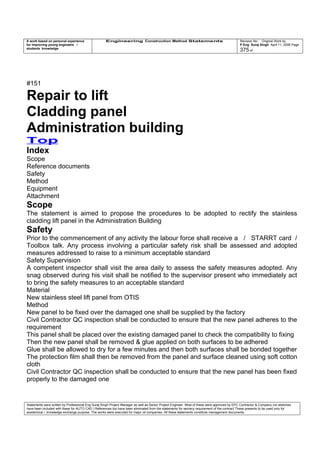 A work based on personal experience
for improving young engineers /
students knowledge
Engineering Construction Method Statements Revision No: Original Work by
P Eng Suraj Singh April 11, 2006 Page
375 of
#151
Repair to lift
Cladding panel
Administration building
Top
Index
Scope
Reference documents
Safety
Method
Equipment
Attachment
Scope
The statement is aimed to propose the procedures to be adopted to rectify the stainless
cladding lift panel in the Administration Building
Safety
Prior to the commencement of any activity the labour force shall receive a / STARRT card /
Toolbox talk. Any process involving a particular safety risk shall be assessed and adopted
measures addressed to raise to a minimum acceptable standard
Safety Supervision
A competent inspector shall visit the area daily to assess the safety measures adopted. Any
snag observed during his visit shall be notified to the supervisor present who immediately act
to bring the safety measures to an acceptable standard
Material
New stainless steel lift panel from OTIS
Method
New panel to be fixed over the damaged one shall be supplied by the factory
Civil Contractor QC inspection shall be conducted to ensure that the new panel adheres to the
requirement
This panel shall be placed over the existing damaged panel to check the compatibility to fixing
Then the new panel shall be removed & glue applied on both surfaces to be adhered
Glue shall be allowed to dry for a few minutes and then both surfaces shall be bonded together
The protection film shall then be removed from the panel and surface cleaned using soft cotton
cloth
Civil Contractor QC inspection shall be conducted to ensure that the new panel has been fixed
properly to the damaged one
Statements were written by Professional Eng Suraj Singh Project Manager as well as Senior Project Engineer. Most of these were approved by EPC Contractor & Company (no sketches
have been included with these for AUTO CAD ) References too have been eliminated from the statements for secrecy requirement of the contract These presents to be used only for
acedemical / knowledge exchange purpose. The works were executed for major oil companies. All these statements constitute management documents.
 