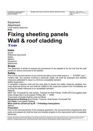 A work based on personal experience
for improving young engineers /
students knowledge
Engineering Construction Method Statements Revision No: Original Work by
P Eng Suraj Singh April 11, 2006 Page
376 of
Equipment
Attachment
OTIS method statement
#152
Fixing sheeting panels
Wall & roof cladding
Top
Index
Scope
Reference documents
Safety
Method
Equipment
Attachment
Scope
The statement is aimed to propose the procedures to be adopted to fix the roof and the wall
panels for various structures to be cladded
Safety
Prior to the commencement of any activity the labour force shall receive a / STARRT card /
Toolbox talk. Any process involving a particular safety risk shall be assessed and adopted
measures addressed to raise to a minimum acceptable standard
Safety Supervision
A competent inspector shall visit the area daily to assess the safety measures adopted. Any
snag observed during his visit shall be notified to the supervisor present who immediately act
to bring the safety measures to an acceptable standard
Material
MAR 120- Formawall for wall panels, Trisomet for Roof Panels, Profile EP3-Corrugated steel
sheet (Single Skin)- by European Profiles (BS / HHR)
Three types of panels shall be used as follows
Maintenance Building-Roof Panels- Trisomet, Wall Panels- Formawall Flat
Car Parks- Corrugated Cladding
Work shall be carried out by M / S Khalidiya Intersystems
Method
Preparation
Prior to the commencement of the sheeting operations, the structural items including the door
posts and parapet etc shall be lined and levelled properly to the requirement within acceptable
tolerances
Statements were written by Professional Eng Suraj Singh Project Manager as well as Senior Project Engineer. Most of these were approved by EPC Contractor & Company (no sketches
have been included with these for AUTO CAD ) References too have been eliminated from the statements for secrecy requirement of the contract These presents to be used only for
acedemical / knowledge exchange purpose. The works were executed for major oil companies. All these statements constitute management documents.
 