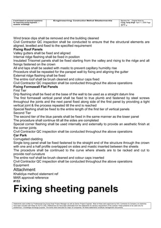 A work based on personal experience
for improving young engineers /
students knowledge
Engineering Construction Method Statements Revision No: Original Work by
P Eng Suraj Singh April 11, 2006 Page
377 of
Wind brace clips shall be removed and the building cleaned
Civil Contractor QC inspection shall be conducted to ensure that the structural elements are
aligned, levelled and fixed to the specified requirement
Fixing Roof Panels
Valley gutters shall be fixed and aligned
Internal ridge flashing shall be fixed in position
Insulated Trisomet panels shall be fixed starting from the valley and rising to the ridge and all
fixings fastened on the crown
All end laps shall be sealed with mastic to prevent capillary humidity rise
Procedure shall be repeated for the parapet wall by fixing and aligning the gutter
External ridge flashing shall be fixed
The entire roof shall be brush cleaned and colour caps fixed
Civil Contractor QC inspection shall be conducted throughout the above operations
Fixing Formawall Flat Panels
First Tier
Drip flashing shall be fixed at the base of the wall to be used as a straight datum line
The first formawall vertical panel shall be fixed to true plumb and fastened by steel screws
throughout the joints and the next panel fixed along side of the first panel by providing a tight
vertical joint & the process repeated till the end is reached
Special flashing shall be fixed to the entire length of the first tier of vertical panels
Second Tier
The second tier of the blue panels shall be fixed in the same manner as the lower panel
The procedure shall continue till all the sides are completed
Special corner flashing shall be used internally and externally to provide an aesthetic finish at
the corner joints
Civil Contractor QC inspection shall be conducted throughout the above operations
Car Park
Corrugated cladding
Single long panel shall be fixed fastened to the straight end of the structure through the crown
with one and a half profile overlapped on sides and mastic inserted between the sheets
The procedure shall be continued to the curve where sheets are to be racked and cut to
provide roof curvature
The entire roof shall be brush cleaned and colour caps inserted
Civil Contractor QC inspection shall be conducted throughout the above operations
Equipment
Attachment
Khalidiya method statement ref
MAR approval reference
#153
Fixing sheeting panels
Statements were written by Professional Eng Suraj Singh Project Manager as well as Senior Project Engineer. Most of these were approved by EPC Contractor & Company (no sketches
have been included with these for AUTO CAD ) References too have been eliminated from the statements for secrecy requirement of the contract These presents to be used only for
acedemical / knowledge exchange purpose. The works were executed for major oil companies. All these statements constitute management documents.
 