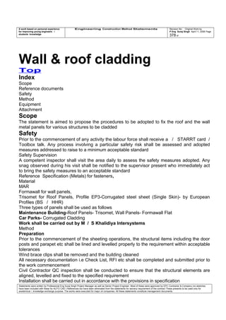 A work based on personal experience
for improving young engineers /
students knowledge
Engineering Construction Method Statements Revision No: Original Work by
P Eng Suraj Singh April 11, 2006 Page
378 of
Wall & roof cladding
Top
Index
Scope
Reference documents
Safety
Method
Equipment
Attachment
Scope
The statement is aimed to propose the procedures to be adopted to fix the roof and the wall
metal panels for various structures to be cladded
Safety
Prior to the commencement of any activity the labour force shall receive a / STARRT card /
Toolbox talk. Any process involving a particular safety risk shall be assessed and adopted
measures addressed to raise to a minimum acceptable standard
Safety Supervision
A competent inspector shall visit the area daily to assess the safety measures adopted. Any
snag observed during his visit shall be notified to the supervisor present who immediately act
to bring the safety measures to an acceptable standard
Reference Specification (Metals) for fasteners,
Material
MAR
Formawall for wall panels,
Trisomet for Roof Panels, Profile EP3-Corrugated steel sheet (Single Skin)- by European
Profiles (BS / HHR)
Three types of panels shall be used as follows
Maintenance Building-Roof Panels- Trisomet, Wall Panels- Formawall Flat
Car Parks- Corrugated Cladding
Work shall be carried out by M / S Khalidiya Intersystems
Method
Preparation
Prior to the commencement of the sheeting operations, the structural items including the door
posts and parapet etc shall be lined and levelled properly to the requirement within acceptable
tolerances
Wind brace clips shall be removed and the building cleaned
All necessary documentation i.e Check List, RFI etc shall be completed and submitted prior to
the work commencement
Civil Contractor QC inspection shall be conducted to ensure that the structural elements are
aligned, levelled and fixed to the specified requirement
Installation shall be carried out in accordance with the provisions in specification
Statements were written by Professional Eng Suraj Singh Project Manager as well as Senior Project Engineer. Most of these were approved by EPC Contractor & Company (no sketches
have been included with these for AUTO CAD ) References too have been eliminated from the statements for secrecy requirement of the contract These presents to be used only for
acedemical / knowledge exchange purpose. The works were executed for major oil companies. All these statements constitute management documents.
 