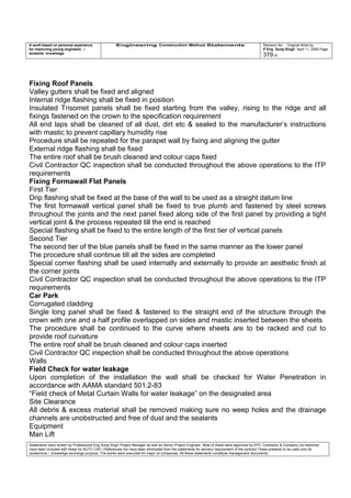 A work based on personal experience
for improving young engineers /
students knowledge
Engineering Construction Method Statements Revision No: Original Work by
P Eng Suraj Singh April 11, 2006 Page
379 of
Fixing Roof Panels
Valley gutters shall be fixed and aligned
Internal ridge flashing shall be fixed in position
Insulated Trisomet panels shall be fixed starting from the valley, rising to the ridge and all
fixings fastened on the crown to the specification requirement
All end laps shall be cleaned of all dust, dirt etc & sealed to the manufacturer’s instructions
with mastic to prevent capillary humidity rise
Procedure shall be repeated for the parapet wall by fixing and aligning the gutter
External ridge flashing shall be fixed
The entire roof shall be brush cleaned and colour caps fixed
Civil Contractor QC inspection shall be conducted throughout the above operations to the ITP
requirements
Fixing Formawall Flat Panels
First Tier
Drip flashing shall be fixed at the base of the wall to be used as a straight datum line
The first formawall vertical panel shall be fixed to true plumb and fastened by steel screws
throughout the joints and the next panel fixed along side of the first panel by providing a tight
vertical joint & the process repeated till the end is reached
Special flashing shall be fixed to the entire length of the first tier of vertical panels
Second Tier
The second tier of the blue panels shall be fixed in the same manner as the lower panel
The procedure shall continue till all the sides are completed
Special corner flashing shall be used internally and externally to provide an aesthetic finish at
the corner joints
Civil Contractor QC inspection shall be conducted throughout the above operations to the ITP
requirements
Car Park
Corrugated cladding
Single long panel shall be fixed & fastened to the straight end of the structure through the
crown with one and a half profile overlapped on sides and mastic inserted between the sheets
The procedure shall be continued to the curve where sheets are to be racked and cut to
provide roof curvature
The entire roof shall be brush cleaned and colour caps inserted
Civil Contractor QC inspection shall be conducted throughout the above operations
Walls
Field Check for water leakage
Upon completion of the installation the wall shall be checked for Water Penetration in
accordance with AAMA standard 501.2-83
“Field check of Metal Curtain Walls for water leakage” on the designated area
Site Clearance
All debris & excess material shall be removed making sure no weep holes and the drainage
channels are unobstructed and free of dust and the sealants
Equipment
Man Lift
Statements were written by Professional Eng Suraj Singh Project Manager as well as Senior Project Engineer. Most of these were approved by EPC Contractor & Company (no sketches
have been included with these for AUTO CAD ) References too have been eliminated from the statements for secrecy requirement of the contract These presents to be used only for
acedemical / knowledge exchange purpose. The works were executed for major oil companies. All these statements constitute management documents.
 