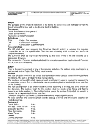 A work based on personal experience
for improving young engineers /
students knowledge
Engineering Construction Method Statements Revision No: Original Work by
P Eng Suraj Singh April 11, 2006 Page
38 of
Scope
The purpose of this method statement is to define the sequence and methodology for the
Construction of the floor slab to the Central Control Building.
Documents
Grade Slab General Arrangement
Grade Slab Sections
Foundation Details Penetration
Definitions
PSM Project Site Manager
CM Construction Manager
CS Construction Superintendent
Responsibilties
The CS shall plan and resource the Structrual Backfill activity to achieve the required
compaction as per the specification. The site test laboratory shall conduct and verify the
compaction crireria.
The surveyors shall be responsible for setting out the exact levels of fill and concrete up to
designated drawings.
The construction Foreman shall actually lead the execution operations by directing all Foreman
and workforce as necessary.
Safety
Prior to the commencement of any of the required activities, the Labour force shall receive a
tool box talk on the Project Site Safety requirements.
Method
The slab on grade level shall be casted over compacted fill by using a separation Polyethylene
Membrane. The slab is divided into two main portions.
The low level portion at EL shall have a smooth level finish in order to receive the bases of the
access panel system. This portion is to be cast in panels to give the required joints as specified
on the drawing.
The high Level portion at EL shall be cast in panels according to the required joints shown on
the drawings. The surface finish for this section shall be rough since Tiling and flooring
systems are to be applied. In Electro-Mechanical rooms the surface finish shall be smooth to
receive the epoxy coating finish as specified.
General Curing shall be carried out to the norms of the Project Specifications.
All cable trenches and separating Wall shall be cast up to levels and dimensions specified on
related drawings.
Equipment
Crane 50Ton 2 No.
Flat Bed Trailor 40 Ton 1 No.
Excavator Backhoe 1 No.
Plate Compactor 1 No.
Water Tanker 1 No.
Labour
Casting Engineer 1 No.
Statements were written by Professional Eng Suraj Singh Project Manager as well as Senior Project Engineer. Most of these were approved by EPC Contractor & Company (no sketches
have been included with these for AUTO CAD ) References too have been eliminated from the statements for secrecy requirement of the contract These presents to be used only for
acedemical / knowledge exchange purpose. The works were executed for major oil companies. All these statements constitute management documents.
 