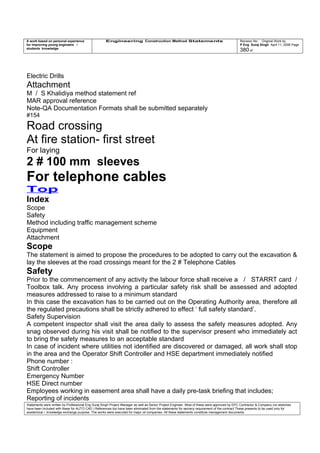 A work based on personal experience
for improving young engineers /
students knowledge
Engineering Construction Method Statements Revision No: Original Work by
P Eng Suraj Singh April 11, 2006 Page
380 of
Electric Drills
Attachment
M / S Khalidiya method statement ref
MAR approval reference
Note-QA Documentation Formats shall be submitted separately
#154
Road crossing
At fire station- first street
For laying
2 # 100 mm sleeves
For telephone cables
Top
Index
Scope
Safety
Method including traffic management scheme
Equipment
Attachment
Scope
The statement is aimed to propose the procedures to be adopted to carry out the excavation &
lay the sleeves at the road crossings meant for the 2 # Telephone Cables
Safety
Prior to the commencement of any activity the labour force shall receive a / STARRT card /
Toolbox talk. Any process involving a particular safety risk shall be assessed and adopted
measures addressed to raise to a minimum standard
In this case the excavation has to be carried out on the Operating Authority area, therefore all
the regulated precautions shall be strictly adhered to effect ‘ full safety standard’.
Safety Supervision
A competent inspector shall visit the area daily to assess the safety measures adopted. Any
snag observed during his visit shall be notified to the supervisor present who immediately act
to bring the safety measures to an acceptable standard
In case of incident where utilities not identified are discovered or damaged, all work shall stop
in the area and the Operator Shift Controller and HSE department immediately notified
Phone number :
Shift Controller
Emergency Number
HSE Direct number
Employees working in easement area shall have a daily pre-task briefing that includes;
Reporting of incidents
Statements were written by Professional Eng Suraj Singh Project Manager as well as Senior Project Engineer. Most of these were approved by EPC Contractor & Company (no sketches
have been included with these for AUTO CAD ) References too have been eliminated from the statements for secrecy requirement of the contract These presents to be used only for
acedemical / knowledge exchange purpose. The works were executed for major oil companies. All these statements constitute management documents.
 