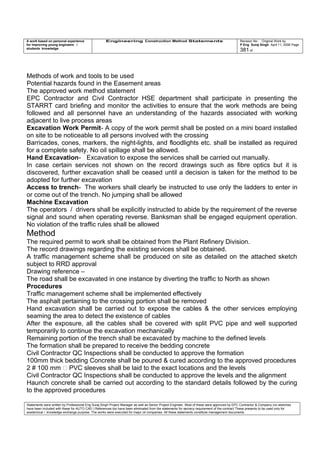 A work based on personal experience
for improving young engineers /
students knowledge
Engineering Construction Method Statements Revision No: Original Work by
P Eng Suraj Singh April 11, 2006 Page
381 of
Methods of work and tools to be used
Potential hazards found in the Easement areas
The approved work method statement
EPC Contractor and Civil Contractor HSE department shall participate in presenting the
STARRT card briefing and monitor the activities to ensure that the work methods are being
followed and all personnel have an understanding of the hazards associated with working
adjacent to live process areas
Excavation Work Permit- A copy of the work permit shall be posted on a mini board installed
on site to be noticeable to all persons involved with the crossing
Barricades, cones, markers, the night-lights, and floodlights etc. shall be installed as required
for a complete safety. No oil spillage shall be allowed.
Hand Excavation- Excavation to expose the services shall be carried out manually.
In case certain services not shown on the record drawings such as fibre optics but it is
discovered, further excavation shall be ceased until a decision is taken for the method to be
adopted for further excavation
Access to trench- The workers shall clearly be instructed to use only the ladders to enter in
or come out of the trench. No jumping shall be allowed
Machine Excavation
The operators / drivers shall be explicitly instructed to abide by the requirement of the reverse
signal and sound when operating reverse. Banksman shall be engaged equipment operation.
No violation of the traffic rules shall be allowed
Method
The required permit to work shall be obtained from the Plant Refinery Division.
The record drawings regarding the existing services shall be obtained.
A traffic management scheme shall be produced on site as detailed on the attached sketch
subject to RRD approval
Drawing reference –
The road shall be excavated in one instance by diverting the traffic to North as shown
Procedures
Traffic management scheme shall be implemented effectively
The asphalt pertaining to the crossing portion shall be removed
Hand excavation shall be carried out to expose the cables & the other services employing
seaming the area to detect the existence of cables
After the exposure, all the cables shall be covered with split PVC pipe and well supported
temporarily to continue the excavation mechanically
Remaining portion of the trench shall be excavated by machine to the defined levels
The formation shall be prepared to receive the bedding concrete
Civil Contractor QC Inspections shall be conducted to approve the formation
100mm thick bedding Concrete shall be poured & cured according to the approved procedures
2 # 100 mm  PVC sleeves shall be laid to the exact locations and the levels
Civil Contractor QC Inspections shall be conducted to approve the levels and the alignment
Haunch concrete shall be carried out according to the standard details followed by the curing
to the approved procedures
Statements were written by Professional Eng Suraj Singh Project Manager as well as Senior Project Engineer. Most of these were approved by EPC Contractor & Company (no sketches
have been included with these for AUTO CAD ) References too have been eliminated from the statements for secrecy requirement of the contract These presents to be used only for
acedemical / knowledge exchange purpose. The works were executed for major oil companies. All these statements constitute management documents.
 