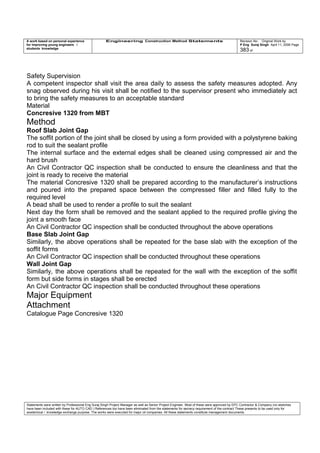 A work based on personal experience
for improving young engineers /
students knowledge
Engineering Construction Method Statements Revision No: Original Work by
P Eng Suraj Singh April 11, 2006 Page
383 of
Safety Supervision
A competent inspector shall visit the area daily to assess the safety measures adopted. Any
snag observed during his visit shall be notified to the supervisor present who immediately act
to bring the safety measures to an acceptable standard
Material
Concresive 1320 from MBT
Method
Roof Slab Joint Gap
The soffit portion of the joint shall be closed by using a form provided with a polystyrene baking
rod to suit the sealant profile
The internal surface and the external edges shall be cleaned using compressed air and the
hard brush
An Civil Contractor QC inspection shall be conducted to ensure the cleanliness and that the
joint is ready to receive the material
The material Concresive 1320 shall be prepared according to the manufacturer’s instructions
and poured into the prepared space between the compressed filler and filled fully to the
required level
A bead shall be used to render a profile to suit the sealant
Next day the form shall be removed and the sealant applied to the required profile giving the
joint a smooth face
An Civil Contractor QC inspection shall be conducted throughout the above operations
Base Slab Joint Gap
Similarly, the above operations shall be repeated for the base slab with the exception of the
soffit forms
An Civil Contractor QC inspection shall be conducted throughout these operations
Wall Joint Gap
Similarly, the above operations shall be repeated for the wall with the exception of the soffit
form but side forms in stages shall be erected
An Civil Contractor QC inspection shall be conducted throughout these operations
Major Equipment
Attachment
Catalogue Page Concresive 1320
Statements were written by Professional Eng Suraj Singh Project Manager as well as Senior Project Engineer. Most of these were approved by EPC Contractor & Company (no sketches
have been included with these for AUTO CAD ) References too have been eliminated from the statements for secrecy requirement of the contract These presents to be used only for
acedemical / knowledge exchange purpose. The works were executed for major oil companies. All these statements constitute management documents.
 
