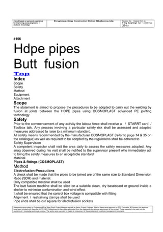 A work based on personal experience
for improving young engineers /
students knowledge
Engineering Construction Method Statements Revision No: Original Work by
P Eng Suraj Singh April 11, 2006 Page
384 of
#156
Hdpe pipes
Butt fusion
Top
Index
Scope
Safety
Method
Equipment
Attachment
Scope
The statement is aimed to propose the procedures to be adopted to carry out the welding by
fusion at joints between the HDPE pipes using COSMOPLAST advanced PE jointing
technology
Safety
Prior to the commencement of any activity the labour force shall receive a / STARRT card /
Toolbox talk. Any process involving a particular safety risk shall be assessed and adopted
measures addressed to raise to a minimum standard.
All safety means recommended by the manufacturer COSMOPLAST (refer to page 14 & 35 on
the catalogue) as well as required to be adopted by the regulations shall be adhered to
Safety Supervision
A competent inspector shall visit the area daily to assess the safety measures adopted. Any
snag observed during his visit shall be notified to the supervisor present who immediately act
to bring the safety measures to an acceptable standard
Material
Pipes & fittings (COSMOPLAST)
Method
Electrofusion-Precautions
A check shall be made that the pipes to be joined are of the same size to Standard Dimension
Ratio (SDR) and material.
Only compatible material shall be used
The butt fusion machine shall be sited on a suitable clean, dry baseboard or ground inside a
shelter to minimise contamination and wind effect
It shall be ensured that the control box voltage is compatible with fitting
Alignment / restraining clamps shall be used
Pipe ends shall be cut square for electrofusion sockets
Statements were written by Professional Eng Suraj Singh Project Manager as well as Senior Project Engineer. Most of these were approved by EPC Contractor & Company (no sketches
have been included with these for AUTO CAD ) References too have been eliminated from the statements for secrecy requirement of the contract These presents to be used only for
acedemical / knowledge exchange purpose. The works were executed for major oil companies. All these statements constitute management documents.
 