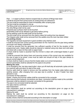 A work based on personal experience
for improving young engineers /
students knowledge
Engineering Construction Method Statements Revision No: Original Work by
P Eng Suraj Singh April 11, 2006 Page
385 of
Pipe / or spigot surfaces shall be scraped fully & surfaces & fittings kept clean
It shall be ensured that correct fusion & cooling times are adhered to
The joint shall be assembled & fused immediately after scraping pipe
The joint shall be completed in one go
The fitting shall not be allowed to be out of protective bags
The dirty fittings shall not be used
Prepared pipe surfaces shall not be touched
Assemblies shall not be allowed to get damp before joining
During welding cycle the weld shall not be touched
The joint shall not be removed from the clamp unless full cooling time has elapsed
The integral cutter shall not be removed from the saddle once the main has been drilled
Pre jointing checks
The regularly serviced equipment in good condition only shall be used
It shall be ensured that correct joining parameters for the machine and the pipe being welded
are known and clearly understood
It shall be ensured that the generator has sufficient quantity of fuel for the duration of the
programmed work. Heater plate should be cleaned or washed using only clean and cold water
and dried with a clean lint free cloth or paper towel
A check shall be made to ascertain that the trimmer is clean with undamaged blades in good
condition
It shall be ensured that clamp liners and securing screws of the correct size are available for
the size of pipe to be joined. Lines must be clean and should sit fully in the pipe clamps to
ensure correct alignment.
A check shall be made to ensure that the heater plate is at correct temperature
Correct parameters shall be selected for the pipes to be joined
Making the Joint
In an emergency the ‘red stop reset button’ when put off shall stop all automatic cycles and set
the machine safe and return to start of the cycle
Dummy weld shall be made to remove any fine particles from the heater plate before every
welding session, after changing from one pipe size to another & also if heater has been
allowed to cool
Connection & Pipe selection
Heater, chassis and trimmer cables shall be connected to the computer
After ensuring that hydraulic connections are clean, connection shall be made to the controller
Generator shall be started & computer connected to the generator
The pipe to be connected shall be selected
The data shall be confirmed
Pipe Preparation
Pipe Preparation shall be carried out according to the description given on page on the
manufacturer’s catalogue
Making the weld
Making the weld shall be carried out according to the description on page on the
manufacturer’s catalogue
Quality checks shall be conducted according to the description on page
Statements were written by Professional Eng Suraj Singh Project Manager as well as Senior Project Engineer. Most of these were approved by EPC Contractor & Company (no sketches
have been included with these for AUTO CAD ) References too have been eliminated from the statements for secrecy requirement of the contract These presents to be used only for
acedemical / knowledge exchange purpose. The works were executed for major oil companies. All these statements constitute management documents.
 