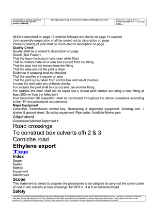 A work based on personal experience
for improving young engineers /
students knowledge
Engineering Construction Method Statements Revision No: Original Work by
P Eng Suraj Singh April 11, 2006 Page
386 of
All Do’s described on page 13 shall be followed and don’ts on page 14 avoided
Joint assembly preparation shall be carried out to description on page
Pressure testing of joint shall be conducted to description on page
Quality Check
Quality shall be checked to description on page
Check (Butt Fusion)
That the fusion indicators have risen while fitted
That no melted material or wire has exuded from the fitting
That the pipe has not moved from the fitting
That the area around the joint is clean
Evidence of scraping shall be checked
That the saddles are square on pipe
That the print out is taken from control box and result checked
In case the weld fails any of these checks,
For sockets the joint shall be cut out and use another fitting
For saddles the main shall not be taped but a repeat weld carried out using a new fitting at
least 200mm from the failed joint
Civil Contractor QC inspection shall be conducted throughout the above operations according
to the ITP and procedural requirements
Major Equipment
Generator, Electrofusion control box, Restraining & alignment equipment, Welding tent /
shelter & ground sheet, Scraping equipment, Pipe cutter, Indelib