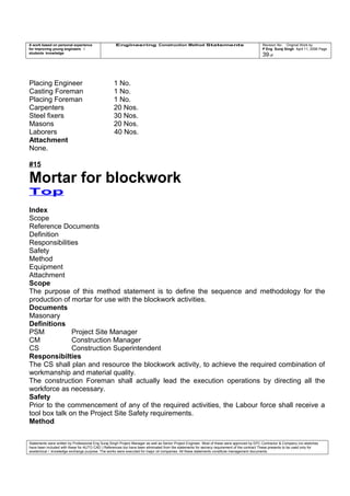 A work based on personal experience
for improving young engineers /
students knowledge
Engineering Construction Method Statements Revision No: Original Work by
P Eng Suraj Singh April 11, 2006 Page
39 of
Placing Engineer 1 No.
Casting Foreman 1 No.
Placing Foreman 1 No.
Carpenters 20 Nos.
Steel fixers 30 Nos.
Masons 20 Nos.
Laborers 40 Nos.
Attachment
None.
#15
Mortar for blockwork
Top
Index
Scope
Reference Documents
Definition
Responsibilities
Safety
Method
Equipment
Attachment
Scope
The purpose of this method statement is to define the sequence and methodology for the
production of mortar for use with the blockwork activities.
Documents
Masonary
Definitions
PSM Project Site Manager
CM Construction Manager
CS Construction Superintendent
Responsibilties
The CS shall plan and resource the blockwork activity, to achieve the required combination of
workmanship and material quality.
The construction Foreman shall actually lead the execution operations by directing all the
workforce as necessary.
Safety
Prior to the commencement of any of the required activities, the Labour force shall receive a
tool box talk on the Project Site Safety requirements.
Method
Statements were written by Professional Eng Suraj Singh Project Manager as well as Senior Project Engineer. Most of these were approved by EPC Contractor & Company (no sketches
have been included with these for AUTO CAD ) References too have been eliminated from the statements for secrecy requirement of the contract These presents to be used only for
acedemical / knowledge exchange purpose. The works were executed for major oil companies. All these statements constitute management documents.
 