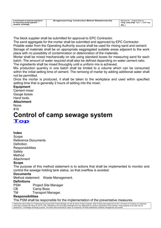 A work based on personal experience
for improving young engineers /
students knowledge
Engineering Construction Method Statements Revision No: Original Work by
P Eng Suraj Singh April 11, 2006 Page
40 of
The block supplier shall be submitted for approval to EPC Contractor.
The sand aggregate for the mortar shall be submitted and approved by EPC Contractor.
Potable water from the Operating Authority source shall be used for mixing sand and cement.
Storage of materials shall be on appropriate seggregated suitable areas adjacent to the work
place with no possibility of contamination or deterioration of the materials.
Mortar shall be mixed mechanically on site using standard boxes for measuring sand for each
batch. The amount of water required shall also be defined depending on water cement ratio.
The ingredients shall be mixed thouoghly until a uniform mix is achieved.
Mix production quantiry in one batch shall be limited to a volume which can be consumed
within the initial setting time of cement. The remixing of martar by adding additional water shall
not be permitted.
Once the mortar is produced, it shall be taken to the workplace and used within specified
setting time that is generally 2 hours of adding into the mixer.
Equipment
Cement mixer
Gauge boxes
Hand tools.
Attachment
None.
#16
Control of camp sewage system
Top
Index
Scope
Reference Documents
Definition
Responsibilities
Safety
Method
Attachment
Scope
The purpose of this method statement is to actions that shall be implemented to monitor and
control the sewage holding tank status, so that overflow is avoided.
Documents
Method statement Waste Management.
Definitions
PSM Project Site Manager
CB Camp Boss
TM Transport Manager.
Responsibilities
The PSM shall be responsible for the implementation of the preventative measures.
Statements were written by Professional Eng Suraj Singh Project Manager as well as Senior Project Engineer. Most of these were approved by EPC Contractor & Company (no sketches
have been included with these for AUTO CAD ) References too have been eliminated from the statements for secrecy requirement of the contract These presents to be used only for
acedemical / knowledge exchange purpose. The works were executed for major oil companies. All these statements constitute management documents.
 