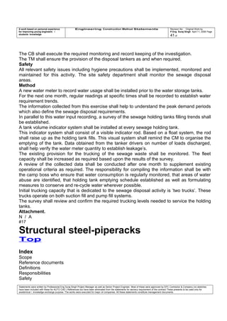 A work based on personal experience
for improving young engineers /
students knowledge
Engineering Construction Method Statements Revision No: Original Work by
P Eng Suraj Singh April 11, 2006 Page
41 of
The CB shall execute the required monitoring and record keeping of the investigation.
The TM shall ensure the provision of the disposal tankers as and when required.
Safety
All relevant safety issues including hygiene precautions shall be implemented, monitored and
maintained for this activity. The site safety department shall monitor the sewage disposal
areas.
Method
A new water meter to record water usage shall be installed prior to the water storage tanks.
For the next one month, regular readings at specific times shall be recorded to establish water
requirement trends.
The information collected from this exercise shall help to understand the peak demand periods
which also define the sewage disposal requirements.
In parallel to this water input recording, a survey of the sewage holding tanks filling trends shall
be established.
A tank volume indicator system shall be installed at every sewage holding tank.
This indicator system shall consist of a visible indicator rod. Based on a float system, the rod
shall raise up as the holding tank fills. This visual system shall remind the CM to organise the
emptying of the tank. Data obtained from the tanker drivers on number of loads discharged,
shall help verify the water meter quantity to establish leakage’s.
The existing provision for the trucking of the sewage waste shall be monitored. The fleet
capacity shall be increased as required based upon the results of the survey.
A review of the collected data shall be conducted after one month to supplement existing
operational criteria as required. The responsibility for compiling the information shall be with
the camp boss who ensure that water consumption is regularly monitored, that areas of water
abuse are identified, that holding tank emptying schedule established as well as formulating
measures to conserve and re-cycle water wherever possible.
Initial trucking capacity that is dedicated to the sewage disposal activity is ‘two trucks’. These
trucks operate on both suction fill and pump fill systems.
The survey shall review and confirm the required trucking levels needed to service the holding
tanks.
Attachment.
N / A
#17
Structural steel-piperacks
Top
Index
Scope
Reference documents
Definitions
Responsibilities
Safety
Statements were written by Professional Eng Suraj Singh Project Manager as well as Senior Project Engineer. Most of these were approved by EPC Contractor & Company (no sketches
have been included with these for AUTO CAD ) References too have been eliminated from the statements for secrecy requirement of the contract These presents to be used only for
acedemical / knowledge exchange purpose. The works were executed for major oil companies. All these statements constitute management documents.
 