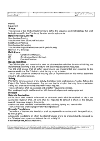 A work based on personal experience
for improving young engineers /
students knowledge
Engineering Construction Method Statements Revision No: Original Work by
P Eng Suraj Singh April 11, 2006 Page
42 of
Method
Equipment
Scope
The purpose of this Method Statement is to define the sequence and methodology that shall
be implemented for the Erection of the steel structure piperacks.
Reference Documents
Specification Grouting
Specification Steel Structure Fabrication
Specification Painting
Specification Galvanizing
Specification Project Preservation and Export Packing
Relevant IFC drawings.
Definitions
CM Construction Manager.
CS Construction Superintendent .
EF Erection Foreman.
Responsibilities
The CM shall plan and resource the steel structure erection activities, to ensure that they are
implemented according to this procedure, with the correct equipment resources.
The CS shall ensure that all safety requirements are implemented and explained to the
erection workforce. The CS shall control the day to day activities
The EF shall control the workforce ensuring the full implementation of this method statement
including all safety measures.
Safety
Prior to the commencement of any activity, the labour force shall receive a Toolbox Talk on the
Project Site Safety Requirements. Any process that is adopted that may have a particular
Safety risk, shall be assessed and addressed as required.
The use of cranes shall be assessed and all safety regulations enforced.
Men working at height shall be equiped with the required personal safety equipment
Method
Materials Receivables.
All Structural steel material to be used for permanent works shall be received on site in the
appropriate laydown area. All tems shall be inspected to conduct a check of the delivery
against necessary shipping documents.
All structural steel members shall be checked for quantity, quality and identification.
Then all materials shall be properly stored and protected.
Concrete Foundations.
The surface of the concrete foundation shall be prepared in accordance with the specification,
to receive grout.
All concrete foundations on which the steel structures are to be erected shall be released by
the QC department upon completion of the civil activity.
Fasteners (Bolts, Nuts & Washers).
Statements were written by Professional Eng Suraj Singh Project Manager as well as Senior Project Engineer. Most of these were approved by EPC Contractor & Company (no sketches
have been included with these for AUTO CAD ) References too have been eliminated from the statements for secrecy requirement of the contract These presents to be used only for
acedemical / knowledge exchange purpose. The works were executed for major oil companies. All these statements constitute management documents.
 