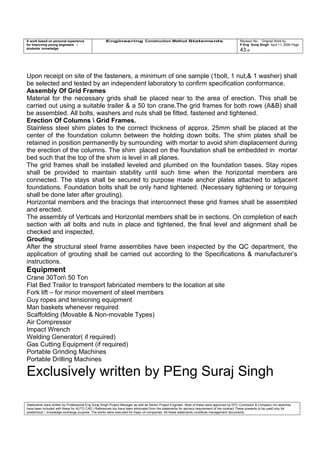 A work based on personal experience
for improving young engineers /
students knowledge
Engineering Construction Method Statements Revision No: Original Work by
P Eng Suraj Singh April 11, 2006 Page
43 of
Upon receipt on site of the fasteners, a minimum of one sample (1bolt, 1 nut,& 1 washer) shall
be selected and tested by an independent laboratory to confirm specification conformance.
Assembly Of Grid Frames
Material for the necessary grids shall be placed near to the area of erection. This shall be
carried out using a suitable trailer & a 50 ton crane.The grid frames for both rows (A&B) shall
be assembled. All bolts, washers and nuts shall be fitted, fastened and tightened.
Erection Of Columns  Grid Frames.
Stainless steel shim plates to the correct thickness of approx. 25mm shall be placed at the
center of the foundation column between the holding down bolts. The shim plates shall be
retained in position permanently by surrounding with mortar to avoid shim displacement during
the erection of the columns. The shim placed on the foundation shall be embedded in mortar
bed such that the top of the shim is level in all planes.
The grid frames shall be installed leveled and plumbed on the foundation bases. Stay ropes
shall be provided to maintain stability until such time when the horizontal members are
connected. The stays shall be secured to purpose made anchor plates attached to adjacent
foundations. Foundation bolts shall be only hand tightened. (Necessary tightening or torquing
shall be done later after grouting).
Horizontal members and the bracings that interconnect these grid frames shall be assembled
and erected.
The assembly of Verticals and Horizontal members shall be in sections. On completion of each
section with all bolts and nuts in place and tightened, the final level and alignment shall be
checked and inspected.
Grouting
After the structural steel frame assemblies have been inspected by the QC department, the
application of grouting shall be carried out according to the Specifications & manufacturer’s
instructions.
Equipment
Crane 30Ton 50 Ton
Flat Bed Trailor to transport fabricated members to the location at site
Fork lift – for minor movement of steel members
Guy ropes and tensioning equipment
Man baskets whenever required
Scaffolding (Movable & Non-movable Types)
Air Compressor
Impact Wrench
Welding Generator( if required)
Gas Cutting Equipment (if required)
Portable Grinding Machines
Portable Drilling Machines
Exclusively written by PEng Suraj Singh
Statements were written by Professional Eng Suraj Singh Project Manager as well as Senior Project Engineer. Most of these were approved by EPC Contractor & Company (no sketches
have been included with these for AUTO CAD ) References too have been eliminated from the statements for secrecy requirement of the contract These presents to be used only for
acedemical / knowledge exchange purpose. The works were executed for major oil companies. All these statements constitute management documents.
 
