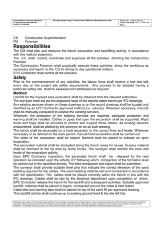 A work based on personal experience
for improving young engineers /
students knowledge
Engineering Construction Method Statements Revision No: Original Work by
P Eng Suraj Singh April 11, 2006 Page
46 of
CS Construction Superintendant
FM Foreman
Responsibilities
The CM shall plan and resource the trench excavation and backfilling activity, in accordance
with this method statement.
The CS shall control, coordinate and supervise all the activities directing the Construction
Foreman
The Construction Foreman shall practically execute these activities, direct the workforce as
necessary and report to the CS for all day to day operational matters.
EPC Contractor shall control all the activities.
Safety
Prior to the commencement of any activities, the labour force shall receive a tool box talk
every day on the project site safety requirements. Any process to be adopted having a
particular safety risk shall be assessed and addressed as required.
Method
Permits for the involved area excavation shall be obtained from the relevant authorities.
The surveyor shall set out the proposed route of the electric cable trench per IFC drawings.
Any existing services shown on these drawings or on the record drawings shall be located and
identified by an EPC Contractor approved method (i.e. catscan). Wherever necessary, trial pits
shall be manually excavated to expose the existing services.
Wherever, the protection of the existing services are required, adequate protection and
warning shall be installed. Cables or pipes that span the excavation shall be supported. Rigid
ducts and trays shall be provided to protect and support these cables. All existing services
encountered, shall be plotted by the surveyor on an as-built drawing.
The trench shall be excavated by a track excavator to the correct lines and levels. Wherever
necessary or as defined on the work permit, manual hand excavation shall be carried out.
The sides of the excavation shall be sloped. Barriers shall be placed to indicate an open
excavation.
The excavated material shall be stockpiled along the trench areas for re-use. Surplus material
shall be removed to the tip area by dump trucks. The surveyor shall monitor the lines and
levels of the excavation activity.
Upon EPC Contractor inspection, the excavated trench shall be released for the next
operation as indicated upon the activity ITP following which, compaction of the formation level
be carried out to the specified density. The field compaction test report shall be submitted.
The surveyor shall provide suitable level pins that indicate the correct elevation of the sand
bedding required for the cables. The sand bedding shall be laid and compacted in accordance
with the specification. The cables shall be placed correctly within the trench in line with the
IFC drawings. Cables shall be laid by the electrical department upon completion of which,
EPC Contractor release the trench for the backfill and subsequent activities. Suitable approved
backfill material shall be placed in layers, compacted around the cable & field tested.
Cable tiles and warning tape shall be placed on top of the sand fill per approved drawing.
This backfill activity shall continue up to existing ground level & the site left tidy
Statements were written by Professional Eng Suraj Singh Project Manager as well as Senior Project Engineer. Most of these were approved by EPC Contractor & Company (no sketches
have been included with these for AUTO CAD ) References too have been eliminated from the statements for secrecy requirement of the contract These presents to be used only for
acedemical / knowledge exchange purpose. The works were executed for major oil companies. All these statements constitute management documents.
 