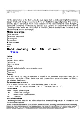 A work based on personal experience
for improving young engineers /
students knowledge
Engineering Construction Method Statements Revision No: Original Work by
P Eng Suraj Singh April 11, 2006 Page
47 of
For the construction of the duct banks, the duct pipes shall be laid according to the sectional
design details with fixing arrangements, forms erected to the required profiles. The concrete
shall be poured at various intermediate locations in the first instance to create temporary
downward anchor to counteract any possible duct uplift by the underducts fluid concrete
upward pressure. When the arrangement is completed, the whole section be concreted to the
defined level & finished accordingly.
Major Equipment
Cable Markers.
Excavation equipment.
Dump trucks.
Compactors.
Attachment
None
#20
Road crossing for 132 kv route
Top
Index
Scope
Reference documents
Definitions
Responsibilities
Safety
Method including traffic management scheme
Equipment
Attachment
Scope
The purpose of this method statement, is to define the sequence and methodology for the
excavation and laying of PVC ducts , that shall cross existing roads at locations identified on
the attached drawing part .
Reference documents
Specification. Excavation & Backfilling for Underground structures.
(INTERCONNECTS UNDERGROUND LAYOUT DRAWING SHEET ‘ 5 ‘)
Definitions
PSM Project Site Manager.
CM Construction Manager.
CS Construction Superintendant
FM Foreman
Responsibilities
CM shall plan and resource the trench excavation and backfilling activity, in accordance with
this method statement.
The Construction Foreman shall monitor these activities, directing the workforce as necessary.
Statements were written by Professional Eng Suraj Singh Project Manager as well as Senior Project Engineer. Most of these were approved by EPC Contractor & Company (no sketches
have been included with these for AUTO CAD ) References too have been eliminated from the statements for secrecy requirement of the contract These presents to be used only for
acedemical / knowledge exchange purpose. The works were executed for major oil companies. All these statements constitute management documents.
 