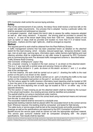 A work based on personal experience
for improving young engineers /
students knowledge
Engineering Construction Method Statements Revision No: Original Work by
P Eng Suraj Singh April 11, 2006 Page
48 of
EPC Contractor shall control the service laying activities.
Safety
Prior to the commencement of any activity, the labour force shall receive a tool box talk on the
project site safety requirements. Any process that is adopted having a particular safety risk
shall be assessed and addressed as required.
A competent inspector shall inspect the trench daily to assess the safety measures adopted
as well as after every rainstorm. If required , the shoring shall be provided to prevent the
caving in . In case of the trench depth being more than 1200 mm , adequate means of exit
such as ladder or steps shall be provided and located no more than 8 m of lateral travel.
Barricades , markers and the night lights etc., shall be arranged as required.
Method
The required permit to work shall be obtained from the Plant Refinery Division.
A traffic management scheme that has been presented herein as detailed on the attached
sketch for this road crossing which includes, reduced speed sign, temporary diverted roads
sign, men at work sign, warning signs, informatory signs, safety barriers,night lighting and road
cleaning activities shall be implemented on site after review & approval by EPC Contractor
prior to commencing the work.The aforesaid traffic management scheme is described below
Traffic Scheme Road Crossing
Inter Connects Underground Layout Drg
This proposed crossing is located on the road avenue C as shown on the attached sketch
This is a 2 way road with a central verge and carrying 2 lanes on either way
The road shall be divided in 2 parts as shown on the sketch as lane L1 and L 2 on either
side of the carriage way
In the first instance the work shall be carried out on part L1 diverting the traffic to the road
portion on the part L2 as shown on the sketch
In the second instance the work shall be carried out on part L2 diverting the traffic to the road
portion on the completed road portion on the part L1 as shown on the sketch
The first reduce speed for traffic diversion informatory board depicting shall be located at 300
m from the point of the proposed crossing, the second depicting diversion sign be located at
200 m and the third depicting men at work sign be located at 100 m on either way in the
opposite directions.
The first section of road crossing as per the attached sketch shall be marked by the surveyor
on the actual road location. Any existing services shall be identified and protected.
The asphalt shall be cut using a mechanical cutter machine.
The road section shall be excavated to the correct level using mechanical means and removed
from the site to stock pile area.
The excavated material shall be removed to a stockpile area.
Appropriate bedding material shall be placed within the excavated trench to the correct service
level. Wherever required, this bedding shall be compacted and tested for field density.
The cable ducts or service pipes shall be laid at the required levels and profile according to the
drawings as well as the specifications and approved by the EPC Contractor’s Engineer.
Backfill around the service pipes shall be carried out with the appropriate approved material.
This service pipe surround material shall be compacted complying with the project
specifications. Test results shall be reported.
Statements were written by Professional Eng Suraj Singh Project Manager as well as Senior Project Engineer. Most of these were approved by EPC Contractor & Company (no sketches
have been included with these for AUTO CAD ) References too have been eliminated from the statements for secrecy requirement of the contract These presents to be used only for
acedemical / knowledge exchange purpose. The works were executed for major oil companies. All these statements constitute management documents.
 