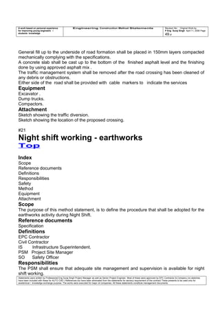 A work based on personal experience
for improving young engineers /
students knowledge
Engineering Construction Method Statements Revision No: Original Work by
P Eng Suraj Singh April 11, 2006 Page
49 of
General fill up to the underside of road formation shall be placed in 150mm layers compacted
mechanically complying with the specifications.
A concrete slab shall be cast up to the bottom of the finished asphalt level and the finishing
done by using approved asphalt mix .
The traffic management system shall be removed after the road crossing has been cleaned of
any debris or obstructions.
Either side of the road shall be provided with cable markers to indicate the services
Equipment
Excavator .
Dump trucks.
Compactors.
Attachment
Sketch showing the traffic diversion.
Sketch showing the location of the proposed crossing.
#21
Night shift working - earthworks
Top
Index
Scope
Reference documents
Definitions
Responsibilities
Safety
Method
Equipment
Attachment
Scope
The purpose of this method statement, is to define the procedure that shall be adopted for the
earthworks activity during Night Shift.
Reference documents
Specification
Definitions
EPC Contractor
Civil Contractor
IS Infrastructure Superintendent.
PSM Project Site Manager
SO Safety Officer
Responsibilities
The PSM shall ensure that adequate site management and supervision is available for night
shift working.
Statements were written by Professional Eng Suraj Singh Project Manager as well as Senior Project Engineer. Most of these were approved by EPC Contractor & Company (no sketches
have been included with these for AUTO CAD ) References too have been eliminated from the statements for secrecy requirement of the contract These presents to be used only for
acedemical / knowledge exchange purpose. The works were executed for major oil companies. All these statements constitute management documents.
 