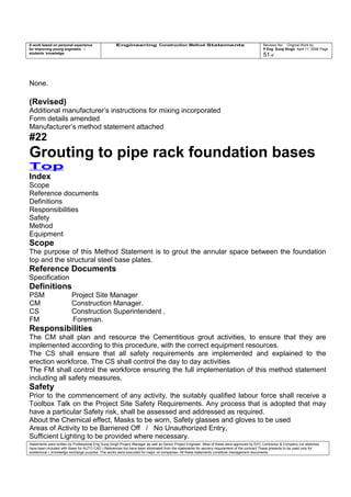 A work based on personal experience
for improving young engineers /
students knowledge
Engineering Construction Method Statements Revision No: Original Work by
P Eng Suraj Singh April 11, 2006 Page
51 of
None.
(Revised)
Additional manufacturer’s instructions for mixing incorporated
Form details amended
Manufacturer’s method statement attached
#22
Grouting to pipe rack foundation bases
Top
Index
Scope
Reference documents
Definitions
Responsibilities
Safety
Method
Equipment
Scope
The purpose of this Method Statement is to grout the annular space between the foundation
top and the structural steel base plates.
Reference Documents
Specification
Definitions
PSM Project Site Manager
CM Construction Manager.
CS Construction Superintendent .
FM Foreman.
Responsibilities
The CM shall plan and resource the Cementitious grout activities, to ensure that they are
implemented according to this procedure, with the correct equipment resources.
The CS shall ensure that all safety requirements are implemented and explained to the
erection workforce. The CS shall control the day to day activities
The FM shall control the workforce ensuring the full implementation of this method statement
including all safety measures.
Safety
Prior to the commencement of any activity, the suitably qualified labour force shall receive a
Toolbox Talk on the Project Site Safety Requirements. Any process that is adopted that may
have a particular Safety risk, shall be assessed and addressed as required.
About the Chemical effect, Masks to be worn, Safety glasses and gloves to be used
Areas of Activity to be Barriered Off / No Unauthorized Entry,
Sufficient Lighting to be provided where necessary.
Statements were written by Professional Eng Suraj Singh Project Manager as well as Senior Project Engineer. Most of these were approved by EPC Contractor & Company (no sketches
have been included with these for AUTO CAD ) References too have been eliminated from the statements for secrecy requirement of the contract These presents to be used only for
acedemical / knowledge exchange purpose. The works were executed for major oil companies. All these statements constitute management documents.
 