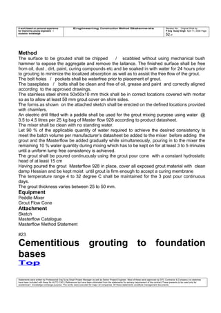 A work based on personal experience
for improving young engineers /
students knowledge
Engineering Construction Method Statements Revision No: Original Work by
P Eng Suraj Singh April 11, 2006 Page
52 of
Method
The surface to be grouted shall be chipped / scabbled without using mechanical bush
hammer to expose the aggregate and remove the laitance. The finished surface shall be free
from oil, dust , dirt, paint, curing compounds etc and be soaked in with water for 24 hours prior
to grouting to minimize the localized absorption as well as to assist the free flow of the grout.
The bolt holes / pockets shall be waterfree prior to placement of grout.
The baseplates / bolts shall be clean and free of oil, grease and paint and correctly aligned
according to the approved drawings.
The stainless steel shims 50x50x10 mm thick shall be in correct locations covered with mortar
so as to allow at least 50 mm grout cover on shim sides.
The forms as shown on the attached sketch shall be erected on the defined locations provided
with chamfers.
An electric drill fitted with a paddle shall be used for the grout mixing purpose using water @
3.5 to 4.5 litres per 25 kg bag of Master flow 928 according to product datasheet.
The mixer shall be clean with no standing water.
Let 90 % of the applicable quantity of water required to achieve the desired consistency to
meet the batch volume per manufacturer’s datasheet be added to the mixer before adding the
grout and the Masterflow be added gradually while simultaneously, pouring in to the mixer the
remaining 10 % water quantity during mixing which has to be kept on for at least 3 to 5 minutes
until a uniform lump free consistency is achieved.
The grout shall be poured continuously using the grout pour cone with a constant hydrostatic
head of at least 15 cm
Having poured the grout Masterflow 928 in place, cover all exposed grout material with clean
damp Hessian and be kept moist until grout is firm enough to accept a curing membrane
The temperature range 4 to 32 degree C shall be maintained for the 3 post pour continuous
days.
The grout thickness varies between 25 to 50 mm.
Equipment
Peddle Mixer
Grout Flow Cone
Attachment
Sketch
Masterflow Catalogue
Masterflow Method Statement
#23
Cementitious grouting to foundation
bases
Top
Statements were written by Professional Eng Suraj Singh Project Manager as well as Senior Project Engineer. Most of these were approved by EPC Contractor & Company (no sketches
have been included with these for AUTO CAD ) References too have been eliminated from the statements for secrecy requirement of the contract These presents to be used only for
acedemical / knowledge exchange purpose. The works were executed for major oil companies. All these statements constitute management documents.
 