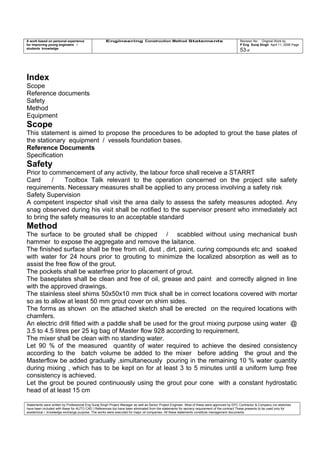 A work based on personal experience
for improving young engineers /
students knowledge
Engineering Construction Method Statements Revision No: Original Work by
P Eng Suraj Singh April 11, 2006 Page
53 of
Index
Scope
Reference documents
Safety
Method
Equipment
Scope
This statement is aimed to propose the procedures to be adopted to grout the base plates of
the stationary equipment / vessels foundation bases.
Reference Documents
Specification
Safety
Prior to commencement of any activity, the labour force shall receive a STARRT
Card / Toolbox Talk relevant to the operation concerned on the project site safety
requirements. Necessary measures shall be applied to any process involving a safety risk
Safety Supervision
A competent inspector shall visit the area daily to assess the safety measures adopted. Any
snag observed during his visit shall be notified to the supervisor present who immediately act
to bring the safety measures to an acceptable standard
Method
The surface to be grouted shall be chipped / scabbled without using mechanical bush
hammer to expose the aggregate and remove the laitance.
The finished surface shall be free from oil, dust , dirt, paint, curing compounds etc and soaked
with water for 24 hours prior to grouting to minimize the localized absorption as well as to
assist the free flow of the grout.
The pockets shall be waterfree prior to placement of grout.
The baseplates shall be clean and free of oil, grease and paint and correctly aligned in line
with the approved drawings.
The stainless steel shims 50x50x10 mm thick shall be in correct locations covered with mortar
so as to allow at least 50 mm grout cover on shim sides.
The forms as shown on the attached sketch shall be erected on the required locations with
chamfers.
An electric drill fitted with a paddle shall be used for the grout mixing purpose using water @
3.5 to 4.5 litres per 25 kg bag of Master flow 928 according to requirement.
The mixer shall be clean with no standing water.
Let 90 % of the measured quantity of water required to achieve the desired consistency
according to the batch volume be added to the mixer before adding the grout and the
Masterflow be added gradually ,simultaneously pouring in the remaining 10 % water quantity
during mixing , which has to be kept on for at least 3 to 5 minutes until a uniform lump free
consistency is achieved.
Let the grout be poured continuously using the grout pour cone with a constant hydrostatic
head of at least 15 cm
Statements were written by Professional Eng Suraj Singh Project Manager as well as Senior Project Engineer. Most of these were approved by EPC Contractor & Company (no sketches
have been included with these for AUTO CAD ) References too have been eliminated from the statements for secrecy requirement of the contract These presents to be used only for
acedemical / knowledge exchange purpose. The works were executed for major oil companies. All these statements constitute management documents.
 