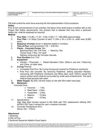 A work based on personal experience
for improving young engineers /
students knowledge
Engineering Construction Method Statements Revision No: Original Work by
P Eng Suraj Singh April 11, 2006 Page
55 of
FM shall control the work force ensuring the full implementation of the procedure.
Safety
Prior to the commencement of any activites, the labour force shall receive a toolbox talk on the
Project Site Safety requirements. Any process that is adopted that may have a particular
Safety risk, shall be assessed as required.
Method
1. Pour Size = (14.86 x 11.24 – 2.56 x 0.84) 1.7 = 280.2892 approximately
2. Pour Plan = In Strips Courses of each 11.24m x 2m x 0.4m i.e. width wise (8.992
each).
3. Sequence of strips shown in attached details in numbers.
4. Time of Pour commencement 7.30 / 8.00 Hrs.
5. Plants - Concrete Pumps 1No.
Batching Plant 1No. Full Time. / Stand by 1No.
Transit mixer 7 Nos. 7m³ each
Delivery continuous @ 7minutes intervals.
6. Pour Duration 6 to 7 hrs.
7. Equipment:
 Vibrator – Pneumatic / Diesel Operated 3 Nos. (2Nos.in use and 1 Stand by)
and 3 Nos. on other sites.
8. Curing-Thermal
 Immediate Post Pour: By Curing Compound covered by Polythene membrane.
 Post Pour Set concrete: By removing Polythene, adding saturated Hessian,
recovering with Polythene membrane and filling clean sand 150mm except the
column portion which shall be surrounded by small sand embarkments. The sand
shall be kept sprayed with water.
9. Water Supply: By tank, full tank ready on site with 50m water hose pipe.
10. Manpower:
Concrete Crew
 Foreman - 1 No.
 Steel fixers – 2 Nos.
 Carpenters – 2 Nos.
 Masons - 12 Nos.
 Helper - 12 Nos.
11. Specifications
High Slag blast furnace cement to BS 4246 with 70% replacement utilising 30%
ASTM C150 Type II cement for use in massive concrete.
12. Concrete Temperature 30°C.
Slump 150 – 175mm
Attachment
1 Sketches
2 Plan of Pour
3 Sectional Sequence details of pour layers.
Statements were written by Professional Eng Suraj Singh Project Manager as well as Senior Project Engineer. Most of these were approved by EPC Contractor & Company (no sketches
have been included with these for AUTO CAD ) References too have been eliminated from the statements for secrecy requirement of the contract These presents to be used only for
acedemical / knowledge exchange purpose. The works were executed for major oil companies. All these statements constitute management documents.
 