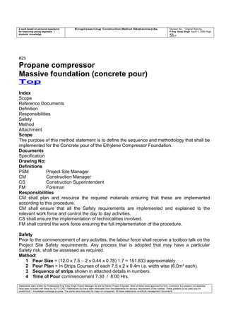 A work based on personal experience
for improving young engineers /
students knowledge
Engineering Construction Method Statements Revision No: Original Work by
P Eng Suraj Singh April 11, 2006 Page
56 of
#25
Propane compressor
Massive foundation (concrete pour)
Top
Index
Scope
Reference Documents
Definition
Responsibilities
Safety
Method
Attachment
Scope
The purpose of this method statement is to define the sequence and methodology that shall be
implemented for the Concrete pour of the Ethylene Compressor Foundation.
Documents
Specification
Drawing No:
Definitions
PSM Project Site Manager
CM Construction Manager
CS Construction Superintendent
FM Foreman
Responsibilities
CM shall plan and resource the required materials ensuring that these are implemented
according to this procedure.
CM shall ensure that all the Safety requirements are implemented and explained to the
relevant work force and control the day to day activities.
CS shall ensure the implementation of technicalities involved.
FM shall control the work force ensuring the full implementation of the procedure.
Safety
Prior to the commencement of any activites, the labour force shall receive a toolbox talk on the
Project Site Safety requirements. Any process that is adopted that may have a particular
Safety risk, shall be assessed as required.
Method:
1 Pour Size = (12.0 x 7.5 – 2 x 0.44 x 0.78) 1.7 = 151.833 approximately
2 Pour Plan = In Strips Courses of each 7.5 x 2 x 0.4m i.e. width wise (6.0m³ each).
3 Sequence of strips shown in attached details in numbers.
4 Time of Pour commencement 7.30 / 8.00 Hrs.
Statements were written by Professional Eng Suraj Singh Project Manager as well as Senior Project Engineer. Most of these were approved by EPC Contractor & Company (no sketches
have been included with these for AUTO CAD ) References too have been eliminated from the statements for secrecy requirement of the contract These presents to be used only for
acedemical / knowledge exchange purpose. The works were executed for major oil companies. All these statements constitute management documents.
 