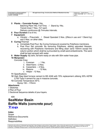 A work based on personal experience
for improving young engineers /
students knowledge
Engineering Construction Method Statements Revision No: Original Work by
P Eng Suraj Singh April 11, 2006 Page
57 of
5 Plants - Concrete Pumps 1No.
Batching Plant 1No. Full Time. / Stand by 1No.
Transit mixer 7 Nos. 7m³ each
Delivery continuous @ 7minutes intervals.
6 Pour Duration 5 to 6 hrs.
7 Equipment:
a. Vibrator – Pneumatic / Diesel Operated 3 Nos. (2Nos.in use and 1 Stand by)
and 3 Nos. on other sites.
8 Curing-Thermal
a. Immediate Post Pour: By Curing Compound covered by Polythene membrane.
b. Post Pour Set concrete: By removing Polythene, adding saturated Hessian,
recovering with Polythene membrane and filling clean sand 150mm except the
column portion which shall be surrounded by small sand embarkments. The sand
shall be kept sprayed with water.
9 Water Supply: By tank, full tank ready on site with 50m water hose pipe.
10 Manpower:
Concrete Crew
i. Foreman - 1 No.
ii. Steel fixers – 2 Nos.
iii. Carpenters – 2 Nos.
iv. Masons - 12 Nos.
v. Helper - 12 Nos.
11 Specifications
12 High Slag blast furnace cement to BS 4246 with 70% replacement utilising 30% ASTM
C150 Type II cement for use in massive concrete.
13 Concrete Temperature 30°C.
Slump 150 – 175mm
Attachment
1 Sketches
2 Plan of Pour
3 Sectional Sequence details of pour layers.
#26
SeaWater Basin
Baffle Walls (concrete pour)
Top
Index
Scope
Reference Documents
Definition
Responsibilities
Statements were written by Professional Eng Suraj Singh Project Manager as well as Senior Project Engineer. Most of these were approved by EPC Contractor & Company (no sketches
have been included with these for AUTO CAD ) References too have been eliminated from the statements for secrecy requirement of the contract These presents to be used only for
acedemical / knowledge exchange purpose. The works were executed for major oil companies. All these statements constitute management documents.
 