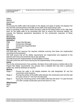 A work based on personal experience
for improving young engineers /
students knowledge
Engineering Construction Method Statements Revision No: Original Work by
P Eng Suraj Singh April 11, 2006 Page
58 of
Safety
Method
Attachment
Scope
For pouring the baffle walls 9 #s located on the deeper end slope of section AA between the
PCJ and the commencement of the falls as the width of the slope being 5.35m.
Since no provision of the starter rebars has been made for the slope portion at the ‘slab base
level’ for the baffle walls to be connected with then to ensure the structural stability, we
propose the following operational descriptions for the construction execution of these
elements.
Documents
Drawing No:
Definitions
PSM Project Site Manager
CM Construction Manager
CS Construction Superintendent
FM Foreman
Responsibilities
CM shall plan and resource the required materials ensuring that these are implemented
according to this procedure.
CM shall ensure that all the Safety requirements are implemented and explained to the
relevant work force and control the day to day activities.
CS shall ensure the implementation of technicalities involved.
FM shall control the work force ensuring the full implementation of the procedure.
Safety
Prior to the commencement of any activites, the labour force shall receive a toolbox talk on the
Project Site Safety requirements. Any process that is adopted that may have a particular
Safety risk, shall be assessed as required.
Method
Stage 1: Pouring the walls in full heights between the wall designated ‘M’ and the
construction joints locations.
Stage 2: Pouring the portion of the baffle walls between the construction joint and the wall
end upto a level of 7.14m from the slab base.
Stage 3: Pouring the remaining portion of the baffle walls from the level 7.14 upto the level
13.5 with a simple construction joint at the level of 7.14m.
Attachment
None.
#27
Statements were written by Professional Eng Suraj Singh Project Manager as well as Senior Project Engineer. Most of these were approved by EPC Contractor & Company (no sketches
have been included with these for AUTO CAD ) References too have been eliminated from the statements for secrecy requirement of the contract These presents to be used only for
acedemical / knowledge exchange purpose. The works were executed for major oil companies. All these statements constitute management documents.
 