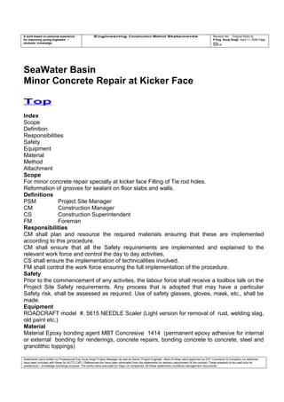 A work based on personal experience
for improving young engineers /
students knowledge
Engineering Construction Method Statements Revision No: Original Work by
P Eng Suraj Singh April 11, 2006 Page
59 of
SeaWater Basin
Minor Concrete Repair at Kicker Face
Top
Index
Scope
Definition
Responsibilities
Safety
Equipment
Material
Method
Attachment
Scope
For minor concrete repair specially at kicker face Filling of Tie rod holes.
Reformation of grooves for sealant on floor slabs and walls.
Definitions
PSM Project Site Manager
CM Construction Manager
CS Construction Superintendent
FM Foreman
Responsibilities
CM shall plan and resource the required materials ensuring that these are implemented
according to this procedure.
CM shall ensure that all the Safety requirements are implemented and explained to the
relevant work force and control the day to day activities.
CS shall ensure the implementation of technicalities involved.
FM shall control the work force ensuring the full implementation of the procedure.
Safety
Prior to the commencement of any activites, the labour force shall receive a toolbox talk on the
Project Site Safety requirements. Any process that is adopted that may have a particular
Safety risk, shall be assessed as required. Use of safety glasses, gloves, mask, etc., shall be
made.
Equipment
ROADCRAFT model #. 5615 NEEDLE Scaler (Light version for removal of rust, welding slag,
old paint etc.)
Material
Material Epoxy bonding agent MBT Concresive 1414 (permanent epoxy adhesive for internal
or external bonding for renderings, concrete repairs, bonding concrete to concrete, steel and
granolithic toppings)
Statements were written by Professional Eng Suraj Singh Project Manager as well as Senior Project Engineer. Most of these were approved by EPC Contractor & Company (no sketches
have been included with these for AUTO CAD ) References too have been eliminated from the statements for secrecy requirement of the contract These presents to be used only for
acedemical / knowledge exchange purpose. The works were executed for major oil companies. All these statements constitute management documents.
 