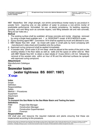 A work based on personal experience
for improving young engineers /
students knowledge
Engineering Construction Method Statements Revision No: Original Work by
P Eng Suraj Singh April 11, 2006 Page
60 of
MBT Masterflow 544 (High strength, non shrink cementitious mortar ready to use product in
powder form requiring only on site addition of water to produce a non–shrink mortar of
predictable performance formulated for use at plastic consistency for bedding, repairing,
grouting and void filling such as concrete repairs, void filling between old and new concrete,
filling tie bar holes etc.)
Method
1 The existing surface shall be scabbled, all loose concrete and mortar drippings removed
by using a single head scabbler and / or RODCRAFT model # 5615 NEEDLE scaler.
2 Epoxy bonding agent MBT Concresive 1414 shall be applied by brush and allowed to cure.
3 MBT Master flow 544 shall be mixed with water in small pails by hand complying with
manufacturer’s data sheet and trowelled onto the surface.
4. Approved curing compound shall be applied immediately
5 A wooden strip 25mm wide X 20 mm deep shall be placed at the centre of the joint on the
existing rebates in the floor slabs as well as walls and the space on either side be filled
with MBT Master flow 544 to obtain a clear rebate of X-size 25mm x 20 mm followed by
removal of the wooden strip within an hour of fill and the reformed surfaces be sprayed
with approved curing compound.
Attachment
Manufacturers Catalogue
#28
Seawater basin
(water tightness BS 8007: 1987)
Top
Index
Scope
Definition
Responsibilities
Safety
Method / Procedures
Equipment
Attachment
Scope
To transport the Sea Water to the Sea Water Basin and Testing the basin
Definitions
PSM Project Site Manager
CM Construction Manager
CS Construction Superintendent
FM Foreman
Responsibilities
CM shall plan and resource the required materials and plants ensuring that these are
implemented according to this procedure.
Statements were written by Professional Eng Suraj Singh Project Manager as well as Senior Project Engineer. Most of these were approved by EPC Contractor & Company (no sketches
have been included with these for AUTO CAD ) References too have been eliminated from the statements for secrecy requirement of the contract These presents to be used only for
acedemical / knowledge exchange purpose. The works were executed for major oil companies. All these statements constitute management documents.
 