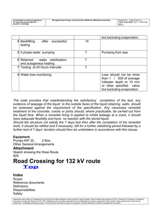 A work based on personal experience
for improving young engineers /
students knowledge
Engineering Construction Method Statements Revision No: Original Work by
P Eng Suraj Singh April 11, 2006 Page
63 of
but excluding evaporation.
4 Backfilling after successful
testing
14
5 II phase water pumping 7 Pumping from sea
6 Retained water stabilisation
and autogeneus healing
7
7 Testing at 24 hours intervals 7
8 Water loss monitoring Loss should not be more
than 1 / 500 of average
fullwater depth or 10 mm
or other specified value
but excluding evaporation
The code provides that notwithstanding the satisfactory completion of the test, any
evidence of seepage of the liquid to the outside faces of the liquid retaining walls should
be assessed against the requirement of the specification. Any necessary remedial
treatment of the concrete, cracks or joints should, where practicable, be carried out from
the liquid face. When a remedial lining is applied to inhibit leakage at a crack, it should
have adequate flexibility and have no reaction with the stored liquid.
Should the structure not satisfy the 7 days test then after the completion of the remedial
work, it should be refilled and if necessary, left for a further stabilising period followed by a
further test of 7 days’ duration should then be undertaken in accordance with this clause.
Equipment.
Pumps IHP 35, 2 Nos.
Other General Arrangements
Attachment
Sketch showing the Hose Route
#29
Road Crossing for 132 kV route
Top
Index
Scope
Reference documents
Definitions
Responsibilities
Safety
Statements were written by Professional Eng Suraj Singh Project Manager as well as Senior Project Engineer. Most of these were approved by EPC Contractor & Company (no sketches
have been included with these for AUTO CAD ) References too have been eliminated from the statements for secrecy requirement of the contract These presents to be used only for
acedemical / knowledge exchange purpose. The works were executed for major oil companies. All these statements constitute management documents.
 