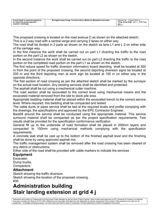 A work based on personal experience
for improving young engineers /
students knowledge
Engineering Construction Method Statements Revision No: Original Work by
P Eng Suraj Singh April 11, 2006 Page
65 of
This proposed crossing is located on the road avenue C as shown on the attached sketch.
This is a 2 way road with a central verge and carrying 2 lanes on either way
The road shall be divided in 2 parts as shown on the sketch as lane L1 and L 2 on either side
of the carriage way.
In the first instance the work shall be carried out on part L1 diverting the traffic to the road
portion on the part L2 as shown on the sketch.
In the second instance the work shall be carried out on part L2 diverting the traffic to the road
portion on the completed road portion on the part L1 as shown on the sketch.
The first reduce speed for traffic diversion informatory board depicting shall be located at 300
m from the point of the proposed crossing, the second depicting diversion signs be located at
200 m and the third depicting men at work sign be located at 100 m on either way in the
opposite directions.
The first section of road crossing as per the attached sketch shall be marked by the surveyor
on the actual road location. Any existing services shall be identified and protected.
The asphalt shall be cut using a mechanical cutter machine.
The road section shall be excavated to the correct level using mechanical means and the
excavated material removed from the site to stock pile area.
Appropriate bedding material shall be placed within the excavated trench to the correct service
level. Where required, this bedding shall be compacted and tested.
The cable ducts or pipes service shall be laid at the required levels and profile complying with
the drawings, the specifications and approved by the EPC Contractor Engineer.
Backfill around the service shall be conducted using the appropriate material. This service
surround material shall be compacted as per the project specification requirements. Test
results shall be provided for the specification conformance verification.
General fill up to the underside of road formation shall be placed in 200mm layers and
compacted to 150mm using mechanical methods complying with the specification
requirements.
A concrete slab shall be cast up to the bottom of the finished asphalt level and the finishing
shall be done by using approved asphalt mix.
The traffic management system shall be removed after the road crossing has been cleared of
any debris or obstructions.
Either side of the road shall be provided with cable markers to indicate the services
Equipment
Excavator.
Dump trucks.
Compactors.
Attachment
Sketch showing the traffic diversion.
Sketch showing the location of the proposed crossing.
#30
Administration building
Stair landing extension at grid 4 j
Statements were written by Professional Eng Suraj Singh Project Manager as well as Senior Project Engineer. Most of these were approved by EPC Contractor & Company (no sketches
have been included with these for AUTO CAD ) References too have been eliminated from the statements for secrecy requirement of the contract These presents to be used only for
acedemical / knowledge exchange purpose. The works were executed for major oil companies. All these statements constitute management documents.
 
