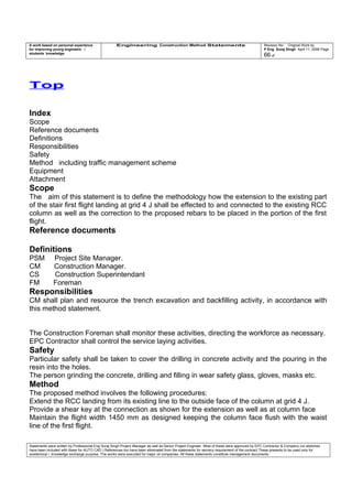 A work based on personal experience
for improving young engineers /
students knowledge
Engineering Construction Method Statements Revision No: Original Work by
P Eng Suraj Singh April 11, 2006 Page
66 of
Top
Index
Scope
Reference documents
Definitions
Responsibilities
Safety
Method including traffic management scheme
Equipment
Attachment
Scope
The aim of this statement is to define the methodology how the extension to the existing part
of the stair first flight landing at grid 4 J shall be effected to and connected to the existing RCC
column as well as the correction to the proposed rebars to be placed in the portion of the first
flight.
Reference documents
Definitions
PSM Project Site Manager.
CM Construction Manager.
CS Construction Superintendant
FM Foreman
Responsibilities
CM shall plan and resource the trench excavation and backfilling activity, in accordance with
this method statement.
The Construction Foreman shall monitor these activities, directing the workforce as necessary.
EPC Contractor shall control the service laying activities.
Safety
Particular safety shall be taken to cover the drilling in concrete activity and the pouring in the
resin into the holes.
The person grinding the concrete, drilling and filling in wear safety glass, gloves, masks etc.
Method
The proposed method involves the following procedures:
Extend the RCC landing from its existing line to the outside face of the column at grid 4 J.
Provide a shear key at the connection as shown for the extension as well as at column face
Maintain the flight width 1450 mm as designed keeping the column face flush with the waist
line of the first flight.
Statements were written by Professional Eng Suraj Singh Project Manager as well as Senior Project Engineer. Most of these were approved by EPC Contractor & Company (no sketches
have been included with these for AUTO CAD ) References too have been eliminated from the statements for secrecy requirement of the contract These presents to be used only for
acedemical / knowledge exchange purpose. The works were executed for major oil companies. All these statements constitute management documents.
 