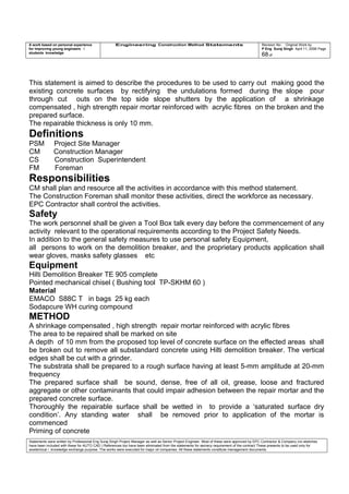 A work based on personal experience
for improving young engineers /
students knowledge
Engineering Construction Method Statements Revision No: Original Work by
P Eng Suraj Singh April 11, 2006 Page
68 of
This statement is aimed to describe the procedures to be used to carry out making good the
existing concrete surfaces by rectifying the undulations formed during the slope pour
through cut outs on the top side slope shutters by the application of a shrinkage
compensated , high strength repair mortar reinforced with acrylic fibres on the broken and the
prepared surface.
The repairable thickness is only 10 mm.
Definitions
PSM Project Site Manager
CM Construction Manager
CS Construction Superintendent
FM Foreman
Responsibilities
CM shall plan and resource all the activities in accordance with this method statement.
The Construction Foreman shall monitor these activities, direct the workforce as necessary.
EPC Contractor shall control the activities.
Safety
The work personnel shall be given a Tool Box talk every day before the commencement of any
activity relevant to the operational requirements according to the Project Safety Needs.
In addition to the general safety measures to use personal safety Equipment,
all persons to work on the demolition breaker, and the proprietary products application shall
wear gloves, masks safety glasses etc
Equipment
Hilti Demolition Breaker TE 905 complete
Pointed mechanical chisel ( Bushing tool TP-SKHM 60 )
Material
EMACO S88C T in bags 25 kg each
Sodapcure WH curing compound
METHOD
A shrinkage compensated , high strength repair mortar reinforced with acrylic fibres
The area to be repaired shall be marked on site
A depth of 10 mm from the proposed top level of concrete surface on the effected areas shall
be broken out to remove all substandard concrete using Hilti demolition breaker. The vertical
edges shall be cut with a grinder.
The substrata shall be prepared to a rough surface having at least 5-mm amplitude at 20-mm
frequency
The prepared surface shall be sound, dense, free of all oil, grease, loose and fractured
aggregate or other contaminants that could impair adhesion between the repair mortar and the
prepared concrete surface.
Thoroughly the repairable surface shall be wetted in to provide a ‘saturated surface dry
condition’. Any standing water shall be removed prior to application of the mortar is
commenced
Priming of concrete
Statements were written by Professional Eng Suraj Singh Project Manager as well as Senior Project Engineer. Most of these were approved by EPC Contractor & Company (no sketches
have been included with these for AUTO CAD ) References too have been eliminated from the statements for secrecy requirement of the contract These presents to be used only for
acedemical / knowledge exchange purpose. The works were executed for major oil companies. All these statements constitute management documents.
 