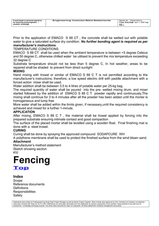 A work based on personal experience
for improving young engineers /
students knowledge
Engineering Construction Method Statements Revision No: Original Work by
P Eng Suraj Singh April 11, 2006 Page
69 of
Prior to the application of EMACO S 88 CT , the concrete shall be wetted out with potable
water to give a saturated surface dry condition. No further bonding agent is required as per
manufacturer’s instructions.
TEMPERATURE CONDITIONS
EMACO S 88 CT shall be used when the ambient temperature is between +5 degree Celsius
and 50 degree C, otherwise chilled water be utilised to prevent the mix temperature exceeding
32 degree C
Substrata temperature should not be less than 5 degree C. In hot weather, areas to be
repaired shall be shaded to prevent from direct sunlight
MIXING
Hand mixing with trowel or similar of EMACO S 88 C T is not permitted according to the
manufacturer’s instructions, therefore, a low speed electric drill with paddle attachment with a
forced action mixer shall be used.
Water addition shall be between 3.5 to 4 litres of potable water per 25-kg bag.
The required quantity of water shall be poured into the pre- wetted mixing drum, and mixer
started followed by the addition of EMACO S 88 C T powder rapidly and continuously,The
mixing shall continue for 3 to 4 minutes after all the powder has been added until the mortar is
homogeneous and lump free
More water shall be added within the limits given, if necessary,until the required consistency is
achieved and mixed for a further 1-minute.
APPLICATION
After mixing, EMACO S 88 C T , the material shall be trowel applied by forcing into the
prepared substrate ensuring intimate contact and good compaction
The surface of the placed mortar shall be levelled using a wooden float. Final finishing mat is
done with a steel trowel.
CURING
Curing shall be done by spraying the approved compound SODAPCURE WH
A polythene membrane shall be used to protect the finished surface from the wind blown sand.
Attachment
Manufacturer’s method statement
Sketch showing section
#32
Fencing
Top
Index
Scope
Reference documents
Definitions
Responsibilities
Safety
Statements were written by Professional Eng Suraj Singh Project Manager as well as Senior Project Engineer. Most of these were approved by EPC Contractor & Company (no sketches
have been included with these for AUTO CAD ) References too have been eliminated from the statements for secrecy requirement of the contract These presents to be used only for
acedemical / knowledge exchange purpose. The works were executed for major oil companies. All these statements constitute management documents.
 