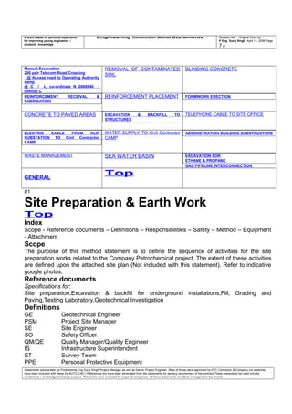 A work based on personal experience
for improving young engineers /
students knowledge
Engineering Construction Method Statements Revision No: Original Work by
P Eng Suraj Singh April 11, 2006 Page
7 of
Manual Excavation
200 pair Telecom Road Crossing
@ Access road to Operating Authority
camp
@ C / L, co-ordinate N 2666940 /
avenue C
REMOVAL OF CONTAMINATED
SOIL
BLINDING CONCRETE
REINFORCEMENT RECEIVAL &
FABRICATION
REINFORCEMENT PLACEMENT FORMWORK ERECTION
CONCRETE TO PAVED AREAS EXCAVATION & BACKFILL TO
STRUCTURES
TELEPHONE CABLE TO SITE OFFICE
ELECTRIC CABLE FROM RLIP
SUBSTATION TO Civil Contractor
CAMP
WATER SUPPLY TO Civil Contractor
CAMP
ADMINISTRATION BUILDING SUBSTRUCTURE
WASTE MANAGEMENT SEA WATER BASIN EXCAVATION FOR
ETHANE & PROPANE
GAS PIPELINE INTERCONNECTION
GENERAL
Top
#1
Site Preparation & Earth Work
Top
Index
Scope - Reference documents – Definitions – Responsibilities – Safety – Method – Equipment
- Attachment
Scope
The purpose of this method statement is to define the sequence of activities for the site
preparation works related to the Company Petrochemical project. The extent of these activities
are defined upon the attached site plan (Not included with this statement). Refer to indicative
google photos.
Reference documents
Specifications for:
Site preparation,Excavation & backfill for underground installations,Fill, Grading and
Paving,Testing Laboratory,Geotechnical Investigation
Definitions
GE Geotechnical Engineer
PSM Project Site Manager
SE Site Engineer
SO Safety Officer
QM/QE Quaity Manager/Quality Engineer
IS Infrastructure Superintendent
ST Survey Team
PPE Personal Protective Equipment
Statements were written by Professional Eng Suraj Singh Project Manager as well as Senior Project Engineer. Most of these were approved by EPC Contractor & Company (no sketches
have been included with these for AUTO CAD ) References too have been eliminated from the statements for secrecy requirement of the contract These presents to be used only for
acedemical / knowledge exchange purpose. The works were executed for major oil companies. All these statements constitute management documents.
 