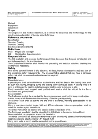 A work based on personal experience
for improving young engineers /
students knowledge
Engineering Construction Method Statements Revision No: Original Work by
P Eng Suraj Singh April 11, 2006 Page
70 of
Method
Equipment
Attachment
Scope
The purpose of this method statement, is to define the sequence and methodology for the
construction and erection of the site security fencing.
Reference documents
Specification
Standard Drawing
Standard Drawing
Site Fence Location drawing
Definitions
PSM Project Site Manager.
CS Construction Superintendent.
Responsibilities
The CS shall plan and resource the fencing activities, to ensure that they are constructed and
erected according to the specifications.
The Construction Foreman shall monitor the precasting and erection activities, directing the
workforce as necessary.
Safety
Prior to the commencement of any activities, the labour force shall receive a tool box talk on
the project site safety requirements. Any process that is adopted that may have a particular
safety risk, shall be assessed and addressed as required.
Method
Precast elements.
A precast yard shall be established as shown on the attached sketch. The casting beds shall
be such that pouring, stripping, curing and coating can be achieved easily. A casting cycle of 4
days is anticipated for casting, initial curing and coating, prior to removal to site.
Easily assembled and stripped steel prefabricated moulds shall be utilized for the fence
foundation and ground beam.
Fence erection.
The final grade level of the area shall be the commencement point for the fence construction.
A level survey shall demonstrate the accuracy of the site grading activity.
The Survey Team shall set out the line and level of the fence, including post locations for all
elements.
Using a machine mounted auger, 300 and 450mm diameter holes as appropriate, shall be
drilled for the fence post foundations.
The drilled holes shall be cleaned and bedded to the correct base level.
The fence post foundation shall be placed in the drilled hole to the correct line and level.
Dune sand shall be compacted around the foundation.
The fence fabric shall be strung and tensioned as per the drawing details and manufacturers
recommendations attached items 1.14 through 1.21
Using hand tools, a trench shall be excavated for the ground beam.
Statements were written by Professional Eng Suraj Singh Project Manager as well as Senior Project Engineer. Most of these were approved by EPC Contractor & Company (no sketches
have been included with these for AUTO CAD ) References too have been eliminated from the statements for secrecy requirement of the contract These presents to be used only for
acedemical / knowledge exchange purpose. The works were executed for major oil companies. All these statements constitute management documents.
 